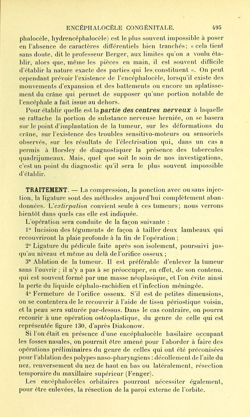 phalocèle, hydrencéphalocèle) est le plus .souvent impossible à poser en l'absence de caractères dillerentiels bien tranchés; » cela lient sans doute, dit le professeur Berger, aux limites qu'on a voulu éta- blir, alors que, môme les pièces en main, il est souvent difficile d'établir la nature exacte des parties qui les.constituent ». On peut cependant prévoir l'existence de l'encéphalocèle, lorsqu'il existe des mouvements d'expansion et des battements ou encore un aplatisse- ment du crâne qui permet de supposer qu'une portion notable de l'encéphale a fait issue au dehors. Pour établir quelle est la partie des centres nerveux à laquelle se rattache la portion de substance nerveuse licrniée, on se basera sur le point d'implantation de la tumeur, sur les déformations du ci'Ane, sur l'existence des troubles sensitivo-moleurs ou sensoriels observés, sur les résultats de l'électrisation qui, dans un cas a permis à Horsley de diagnostiquer la présence des tubercules quadrijumeaux. Mais, quel que soit le soin de nos investigations, c'est un point du diagnostic qu'il sera le plus souvent impossible d'établir. TRAITEMENT. — La compression, la ponction avec ou sans injec- tion, la ligature sont des méthodes aujourd'hui complètement aban- données. Vexlirpaiion convient seule à ces tumeurs; nous verrons bientôt dans quels cas elle est indiquée. L'opération sera conduite de la façon suivante : 1° Incision des téguments de façon à tailler deux lambeaux qui recouvriront la plaie profonde à la fin de l'opération ; 2 Ligature du pédicule faite après son isolement, poursuivi jus- qu'au niveau et môme au delà de l'orifice osseux ; 3° Ablation de la tumeur. 11 est préférable d'enlever la tumeur sans l'ouvrir : il n'y a pas à se préoccuper, en effet, de son contenu, (jui est souvent formé par une masse néoplasique, et l'on évite ainsi la perte du liquide céphalo-rachidien et l'infection méningée. 4° Fermeture de l'orifice osseux. S'il est de petites dimensions, on se contentera de le recouvrir à l'aide de tissu périostique voisin, et la peau sera suturée par-dessus. Dans le cas contraire, on pourra recourir à une opération ostéoplastique, du genre de celle qui est représentée figure 130, d'après Diakonow. Si l'on était en présence d'une encéphalocèle basilaire occupant les fosses nasales, on pourrait être amené pour l'aborder à faire des opérations préliminaires du genre de celles qui ont été préconisées pour l'ablation des polypes naso-pharyngiens : décollement de l'aile du nez, renversement du nez de haut en bas ou latéralement, résection tempo-raire du maxillaire supérieur (Fenger). Les encéphalocèlcs orbitaires pourront nécessiter également, pour être enlevées, la résection de la paroi externe de l'orbite.