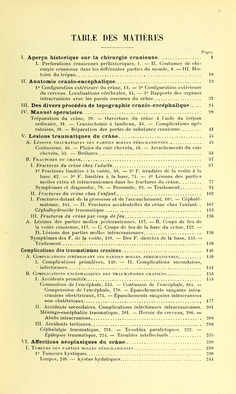 TABLE DES MATIÈRES I. Aperçu historique sur la chirurgie crânienne 1 I. Perforations crâniennes préhistoriques, 1. — II. Coutumes de chi- rurj^ie crânienne dans les dilTérentes parties du monde, 6. — 111. His- toire du trépan 10 II. Anatomie cranio-encéphalique 12 1 Confifjuration extérieure du crâne, 13. — 2 Configuration extérieure du cerveau. Localisations cérébrales, 14. — 3 Rapports des organes intracraniens avec les parois osseuses du crâne 21 III. Des divers procédés de topographie cranio-encéphalique 2 4 IV. Manuel opératoire 29 Trépanation du crànc, 29. — Ouverture du crâne à l'aide du trépan ordiriair'e, 31. — Craniectomie à lambeau, 33. — Complications opé- ratoires, 39. — Réparation des pertes de substance crânienne 42 V. Lésions traumatiques du crâne 45 A. LÉSIONS Tn.VUM.-VTIQI ES DES PARTIES MOLI.ES PÉRICHANIENNES 45 Contusions, 46. — Plaies du cuir chevelu, 48. — Arrachements du cuir chevelu, 53. — Brûlures 55 B. Fractures du crâne 57 I. Fmclures du crAne chez l'adiiUe 57 1° Fractures limitées à la voûte, 58. — 2 F. irradiées de la voûte à la base, 62. — 3° F. limitées à la base, 71. — 4 Lésions des parties molles extra et intracraniennes dans les fractures du crâne 77 Symptômes et diagnostic, 79. — Pronostic, 92. — Traitement 94 H. Fraclures du crime chez l'enfant 102 I. Fractures datant de la grossesse et de l'accouchement, 102. — Céphalé- malome, 104. — 11. Fraclures accidentelles du crâne chez l'enfant. . 107 Céphaihydrocèle traumatique 113 III. Fraclures du crâne par coup de feu 116 A. Lésions des parties molles péricraniennes, 117. — B. Coups de feu de la voûte crânienne, 117. — C. Coups de feu de la base du crâne, 122. — D. Lésions des parties molles intracraniennes J26 Symptômes des F. de la voûte, 128. — Des F. directes de la base, 133.— Traitement 139 Complications des traumatismes crâniens 149 A. Complications intéhicss.^nt les parties molles péricraniennes 149 I. Complications primitives, 149. — 11. Complications secondaires, infectieuses 151 B. Complications ENCÉrn.vLiQUES des traumatismes crâniens 153 I. Accidents primitifs , 153 Commotion de l'encéphale, 154. — Contusion de l'encéphale, 164. — Compression de l'encéphale, 170. — Épanchements sanguins intra- craniens obstétricaux, 174. —Epanchements sanguins intracraniens non obstétricaux 177 II. Accidents secondaires. Complications infectieuses intracraniennes. 201 Méningo-encéphalite traumatique, 201. — Hernie du cer\ eau, 206. — Abcès intracraniens 208 III. Accidents tertiaires 216 Céphalalgie traumatique, 221. — Troubles paralytiques, 222. — Epilepsie traumatique, 224. — Troubles intellectuels 235 ^'I. Affections néoplasiques du crâne 230 I. Tumeurs des parties molles péricr.vniennes 239 1 Tumeurs kystiques 239 Loupes, 239. — Kystes hydatiques 244