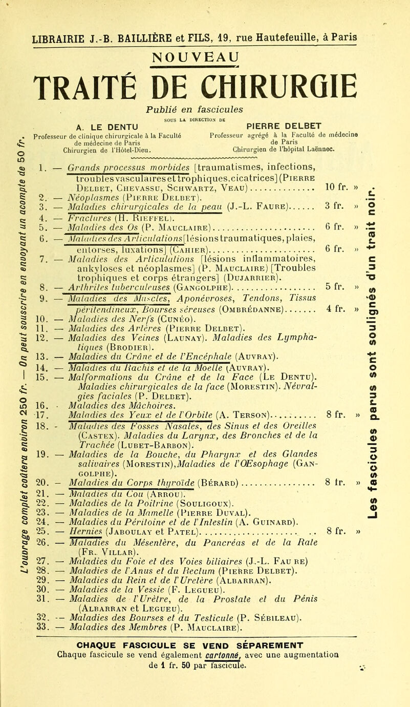 o NOUVEAU TRAITÉ DE CHIRURGIE Publié en fascicules sous LA DIRECTION DE A. LE DENTU PIERRE DELBET Professeur de clinique chii-urs-icale à la Faculté Professeur agrégé h la Faculté (le médecine de médecine île Paris de Paris Chirurgien de l'Hôtel-Dieu. Chirurgien de l'hôpital Laënaec. 1. — Grandfi processus morbides [traumatismes, infections, troubles vasculaireseltrophiques,cicatrices] (Pierre Deldet, CiiEVASsu, SciiwARTZ, Veau) 10 fr. » ta. S 2. — Néoplasmes (Pierre Delbet g 3. —• Maladies chirurgicales de la peau (J.-L. Faure) 3 fr. » O e- 4. — Fractures (II. Riefi ed. 5. — Maladies des Os (P. Mauclaire) 6 fr. » ^ es c 6. — Maladies des /A/•//c'n/a//on.s[lésions traumatiques, plaies, ^ eiiloises, luxations] (Cahier) 6 fr. » g 7. — Maladies des Arliculalions [lésions intlammatoires, C « ankyloses et néoplasmes] (P. Mauclaire) [Troubles _3 g trophiques et corps étrangers] (Dujarrier). O „ 8. — Arlhriles tuberculeuses (Gangolphe) 5 fr. » ^ 9. — Maladies des Muscles, Aponévroses, Tendons, Tissus -fl) périlendineux, Bourses séreuses (Ombrédanne) 4 fr. » ^ § 10. — Maladies des Nerfs (Cunéo). ~  11. — Maladies des Artères (Pierre Delbet). 3 S 12. — Maladies des Veines (Launay). Maladies des Lijmpha- O ^ ligues (Brodier). s; 13. — Maladies du Crâne el de l'Encéphale (Auvray) C 14. — Maladies du Hachis et de la Moelle ^Auvray). O I 15. — Malformations du Crâne el de la Face (Le Dentu). «• ^ Maladies chirurgicales de la face (Morestin). Névral- M Q gies faciales (P. Delbet). 3 is) 16. - Maladies des Mâchoires. ^ *^ 17. Maladies des Yeux et de rOrbite (A. Terson) 8 fr. » q. g 18. - Maladies des Fosses Nasales, des Sinus et des Oreilles •5 (Castex). Maladies du Larynx, des Bronches et de la § Trachée (Lubet-Barbon). ~ tg 19. — Maladies de la Bouche, du Pharynx et des Glandes q ^ saliuaires (Morestin),3/a/ac//es de l'OEsophage (Gan- ^ GOLPHE). (/> § 20. — Maladies du Corps thyroïde (Bérard) 8 Ir. » ta 21. — Maladies du Cou (Arrou). ■5. 22. —■ Maladies de la Poitrine (Souligoux). J S 23. — Maladies de la Mamelle (Pierre Duval). j « 24. — Maladies du Péritoine el de l'Intestin (A. Guinard). ^25. — Hernies (Jaboulay et Patel) 8 fr. » Q 26. — Maladies du Mésentère, du Pancréas et de la Baie sa (Fr.. Villar). § 27. — Maladies du Foie el des Voies biliaires (J.-L. Fau re) ^ 28. — Maladies de l'Anus el du Rectum (Pierre Delbet). 29. — Maladies du Hein et de l'Uretère (Albarran). 30. — Maladies de la Vessie (F. Legueu). 31. — Maladies de l'Urètre, de la Prostate et du Pénis (Albarran et Legueu). 32. — Maladies des Bourses et du Testicule (P. Sébileau). 33. — Maladies des Membres (P. Mauclaire). CHAQUE FASCICULE SE VEND SEPAREMENT Chaque fascicule se vend également cartonné, avec une augmentation de 1 fr. 50 par fascicule.