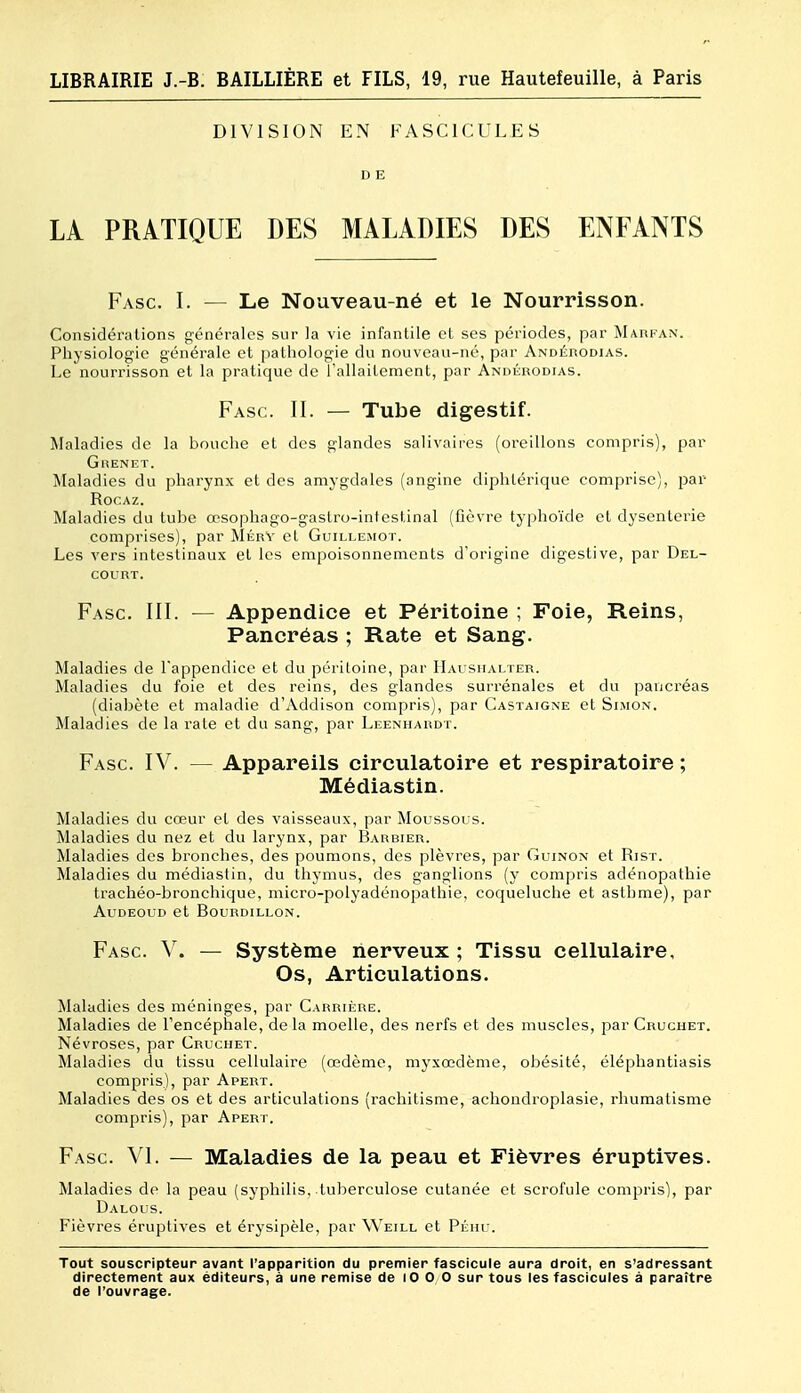 DIVISION EN FASCICULES D E LA PRATIQUE DES MALADIES DES ENFANTS Fasc. I. ^— Le Nouveau-né et le Nourrisson. Considérations générales sur la vie infantile et ses périodes, par Marfan. Physiologie générale et pathologie du nouveau-né, par Andérodias. Le nourrisson et la pratique de l'allaitement, par Andérodias. Fasc. II. — Tube digestif. Maladies de la bouche et des glandes salivaires (oreillons compris), par GuENET. Maladies du pharynx et des amygdales (angine diphtérique comprise), par RocAz. Maladies du tube a?sophago-gaslro-infestinal (fièvre typhoïde cl dysenterie comprises), par MérV cl Guillemot. Les vers intestinaux et les empoisonnements d'origine digestive, par Del- COURT. Fasc. III. — Appendice et Péritoine ; Foie, Reins, Pancréas ; Rate et Sang. Maladies de l'appendice et du péritoine, par IIai siialter. Maladies du foie et des reins, des glandes surrénales et du pancréas (diabète et maladie d'Addison compris), par Castaigne et Simon. Maladies de la rate et du sang, par Leenhardt. Fasc. IV. — Appareils circulatoire et respiratoire; Médiastin. Maladies du cœur et des vaisseaux, par Moussous. Maladies du nez et du larynx, par Barbier. Maladies des bronches, des poumons, des plèvres, par Guinon et Rist. Maladies du médiastin, du thymus, des ganglions (y compris adénopathie trachéo-bronchique, micro-polyadénopathie, coqueluche et asthme), par AUDEOLID et BOURDILLON. Fasc. V. — Système nerveux ; Tissu cellulaire. Os, Articulations. Maladies des méninges, par Carrière. Maladies de l'encéphale, delà moelle, des nerfs et des muscles, par Cruchet. Névroses, par Cruchet. Maladies du tissu cellulaire (œdème, myxœdème, obésité, éléphantiasis compris), par Apert. Maladies des os et des articulations (rachitisme, achondroplasie, rhumatisme compris), par Apert. Fasc. VI. — Maladies de la peau et Fièvres éruptives. Maladies de la peau (syphilis, tuberculose cutanée et scrofule compris), par Dalous. Fièvres éruptives et érysipèle, par Weill et Pluu. Tout souscripteur avant l'apparition du premier fascicule aura droit, en s'adressent directement aux éditeurs, à une remise de lO 0 0 sur tous les fascicules à paraître de l'ouvrage.