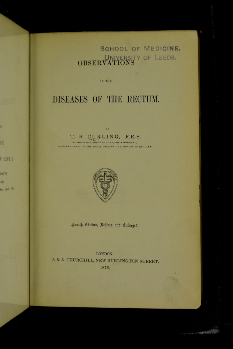 School of MedicinEi Universit OBSERVATIONS University of L^i,.us. - ij^r ON THK DISEASES OF THE EECTUM. BY T. B. CURLING, F.R.S. CON'SUI.TINO SURGEOM TO THK LONDON HOSPITAL, LATB PRESIDEVT OP THE ROYAL COLLEGE OF SURGEONS Ot EXGLANB. TESTIS Jourt^ (gbitioiT, '§.tbiuh nnti (fnlargtb. LONDON: J. & A. CHURCHILL, NEW BURLINGTON STREET. 1876.