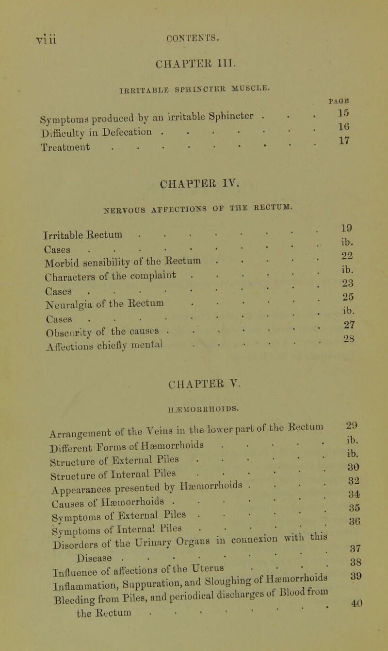 CIIArTEE, 111. IRRITABLE SPHINCTER MUSCLE. I'AOE Symptoms produced by an irritable Sphincter ... 15 Difficulty in Defecation 17 Treatment CHAPTER IV. NEEVOUS AFFECTIONS OF THE RECTUM. Irritable Eectum Cases . . . • • Morbid sensibility of the Eectum Characters of the complaint . Cases . • • • • Neuralgia of the Eectum Cases . . . • • Obscurity of the causes . Affections chiefly mental ib. 22 ib. 23 25 ib. 27 28 CHAPTEE V. II JiMOURnOlDS. Arrangement of the Veins in the lower part of the Eectum Different Porms of Haemorrhoids Structure of External Piles Structure of Internal Piles Appearances presented by Hseraorrhoids Causes of Haemorrhoids . Symptoms of External Piles . Symptoms of Internal Piles . • _ , i.i • Disorders of the Urinary Organs in connexion with tliis Disease Influence of affections of the Uterus Inflammation, Suppuration, and Sloughing of Itemorrhoids Bleeding from Piles, and periodical discharges ot Blood f rom^ the llectum .••••'* 29 ib. ib. 30 32 34 35 36 37 38 39 40