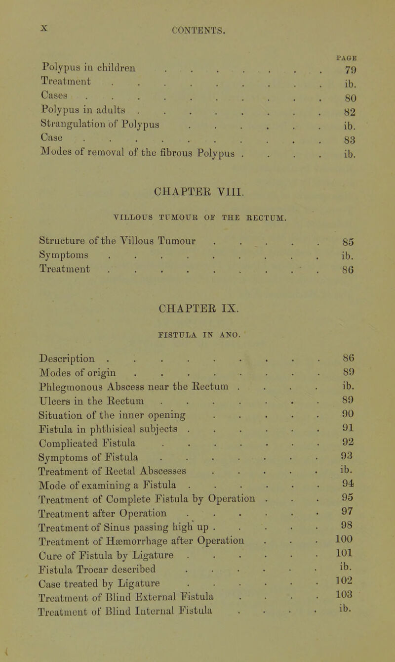 PAGE Polypus ill children 70 Treatment ib. Cases 80 Polypus in adults 82 Sti-angulation of Polypus ...... ib. Case 83 Modes of removal of the fibrous Polypus . . . , ib. CHAPTEE VIII. VILLOUS TUMOUE OE THE RECTUM. Structure of the A^'illous Tumour ..... 85 Symptoms ......... ib. Treatment ■ . 86 CHAPTEE IX. PISTULA IN ANO. Description ...... Modes of origin ..... Phlegmonous Abscess near the Eectum . Ulcers in the Eectum .... Situation of the inner opening Fistula in phthisical subjects . Complicated Fistula .... Symptoms of Fistula .... Treatment of Eectal Abscesses Mode of examining a Fistula . Treatment of Complete Fistula by Operation Treatment after Operation Treatment of Sinus passing high up . Treatment of Haemorrhage after Operation Cure of Fistula by Ligature . Fistula Trocar described Case treated by Ligature Treatment of Blind External Fistula Treatment of Blind Internal Fistula 89 ib. 89 90 91 92 93 ib. 94 95 97 98 100 101 ib. 102 103