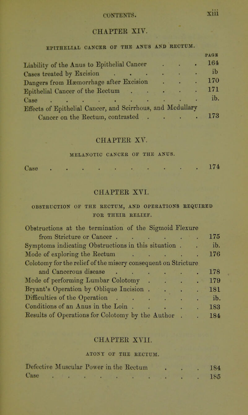 Xlll CHAPTER XIV. EPITHELIAL CANCER OF TUB ANUS AND RECTUM. PAQS Liability of the Anus to Epithelial Cancer . . . 164 Cases treated by Excision Dangers from Haemorrhage after Excision . . .170 Epithelial Cancer of the Eectum 171 Case ib. Effects of Epithelial Cancer, and Scirrhous, and Medullary Cancer on the Rectum, contrasted .... 173 CHAPTER XV. MELANOTIC CANCER OF THE ANUS. Case 174 CHAPTER XVI. OBSTRUCTION OF THE RECTUM, AND OPERATIONS REQUIRED FOR THEIR RELIEF. Obstructions at the termination of the Sigmoid Flexure from Stricture or Cancer ...... 175 Symptoms indicating Obstructions in this situation . . ib. Mode of exploring the Rectum ..... 176 Colotomy for the relief of the misery consequent on Stricture and Cancerous disease 178 Mode of performing Lumbar Colotomy .... 179 Bryant's Operation by Oblique Incision . . . .181 Difficulties of the Operation ...... ib. Conditions of an A nus in the Loin ..... 183 Results of Operations for Colotomy by the Author . . 184 CHAPTER XVII. ATONY OF THE RECTUM. Defective Muscular Power in the Rectum . . .184 Case