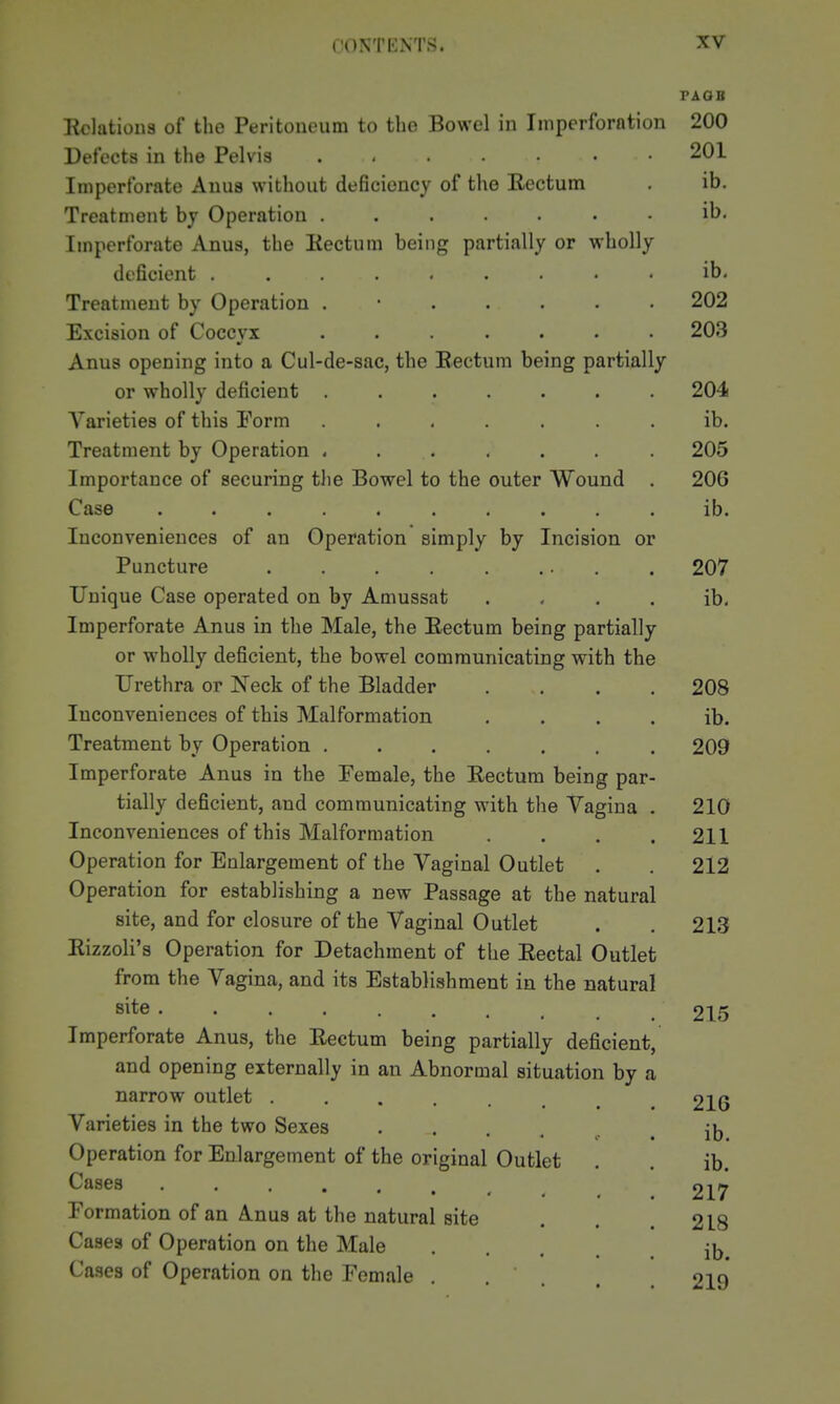 PAQB Relations of the Peritoneum to the Bowel in Iniperforntion 200 Detects in the Pelvis ...... 201 Imperforate Anus without deficiency of the Rectum . ib. Treatment hj Operation ....... ib. Imperforate Anus, the Rectum being partially or wholly deficient ......... ib. Treatment by Operation ...... 202 Excision of Coccvx ....... 203 Anus opening into a Cul-de-sac, the Rectum being partially or wholly deficient ....... 204 Varieties of this Form ....... ib. Treatment by Operation ....... 205 Importance of securing the Bowel to the outer Wound . 206 Case .......... ib. Inconveniences of an Operation simply by Incision or Puncture . . . . . ... . 207 Unique Case operated on by Amussat . - . . ib- Imperforate Anus in the Male, the Rectum being partially or wholly deficient, the bowel communicating with the Urethra or Neck of the Bladder .... 208 Inconveniences of this Malformation . . . . ib. Treatment by Operation ....... 209 Imperforate Anus in the Female, the Rectum being par- tially deficient, and communicating with the Vagina . 210 Inconveniences of this Malformation . . . .211 Operation for Enlargement of the Vaginal Outlet . . 212 Operation for establishing a new Passage at the natural site, and for closure of the Vaginal Outlet . . 21.3 Rizzoli's Operation for Detachment of the Rectal Outlet from the Vagina, and its Establishment in the natural site 215 Imperforate Anus, the Rectum being partially deficient, and opening externally in an Abnormal situation by a narrow outlet 216 Varieties in the two Sexes .... Operation for Enlargement of the original Outlet Cases .... Formation of an Anus at the natural site Cases of Operation on the Male Cases of Operation on the Female ib. ib. 217 218 ib. 219