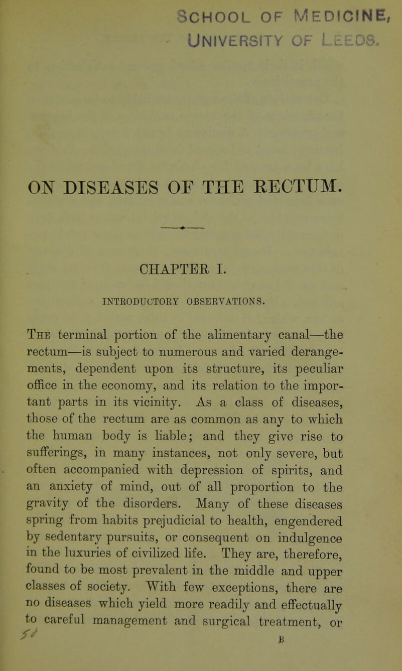 School of Medicine, University of Lb ON DISEASES OF THE RECTUM. CHAPTER I. INTEODUCTORY OBSERVATIONS. The terminal portion of the alimentary canal—the rectum—is subject to numerous and varied derange- ments, dependent upon its structure, its peculiar office in the economy, and its relation to the impor- tant parts in its vicinity. As a class of diseases, those of the rectum are as common as any to which the human body is liable; and they give rise to sufferings, in many instances, not only severe, but often accompanied with depression of spirits, and an anxiety of mind, out of all proportion to the gravity of the disorders. Many of these diseases spring from habits prejudicial to health, engendered by sedentary pursuits, or consequent on indulgence in the luxuries of civilized life. They are, therefore, found to be most prevalent in the middle and upper classes of society. With few exceptions, there are no diseases which yield more readily and effectually to careful management and surgical treatment, or