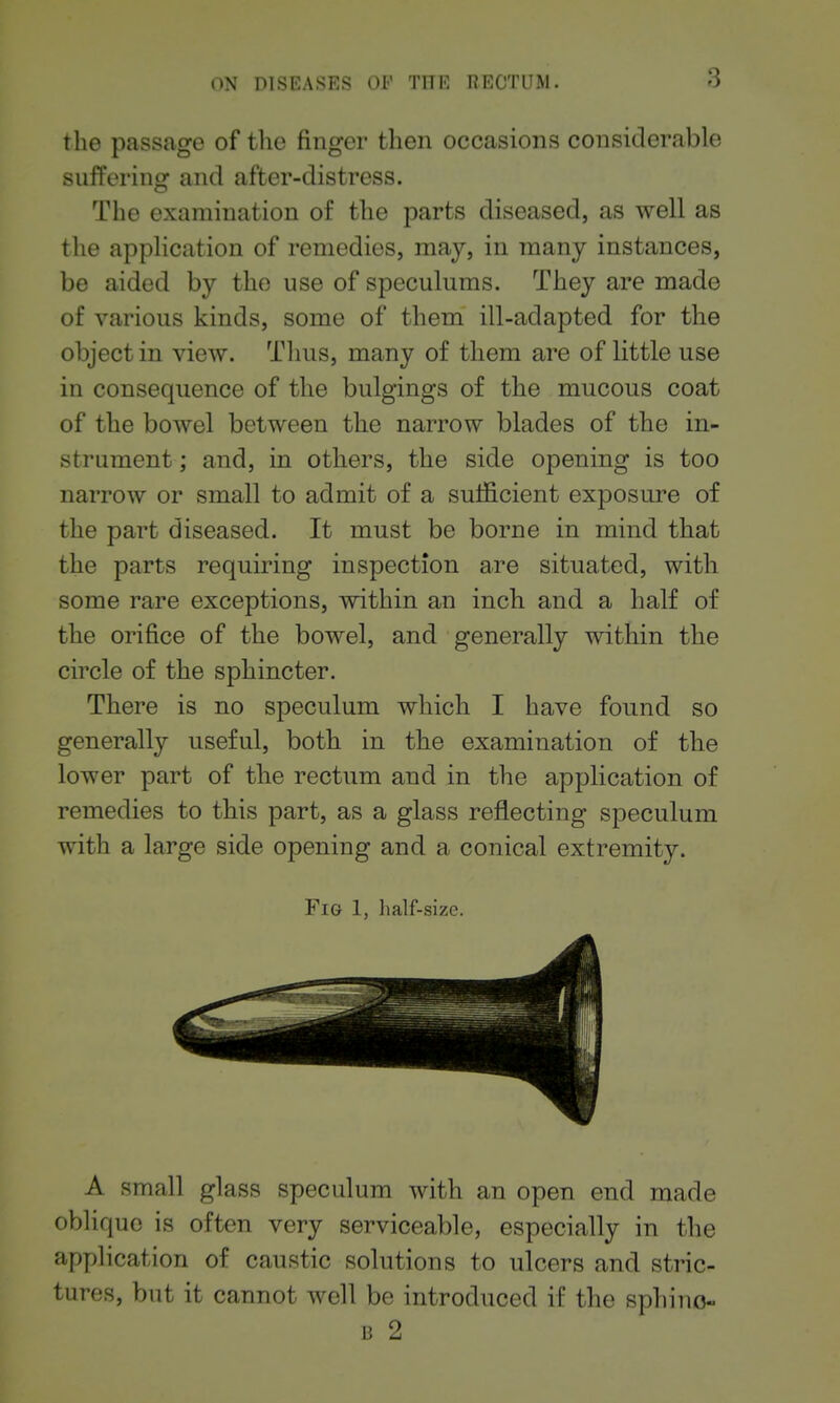the passage of the finger then occasions considerable suffering and after-distress. The examination of the parts diseased, as well as the application of remedies, may, in many instances, be aided by the use of speculums. They are made of various kinds, some of them ill-adapted for the object in view. Thus, many of them are of little use in consequence of the bulgings of the mucous coat of the bowel between the narrow blades of the in- strument ; and, in others, the side opening is too narrow or small to admit of a sulficient exposure of the part diseased. It must be borne in mind that the parts requiring inspection are situated, with some rare exceptions, within an inch and a half of the orifice of the bowel, and generally within the circle of the sphincter. There is no speculum which I have found so generally useful, both in the examination of the lower part of the rectum and in the application of remedies to this part, as a glass reflecting speculum with a large side opening and a conical extremity. Fig 1, half-size. A small glass speculum with an open end made oblique is often very serviceable, especially in the application of caustic solutions to ulcers and stric- tures, but it cannot well be introduced if the sphino- 13 2