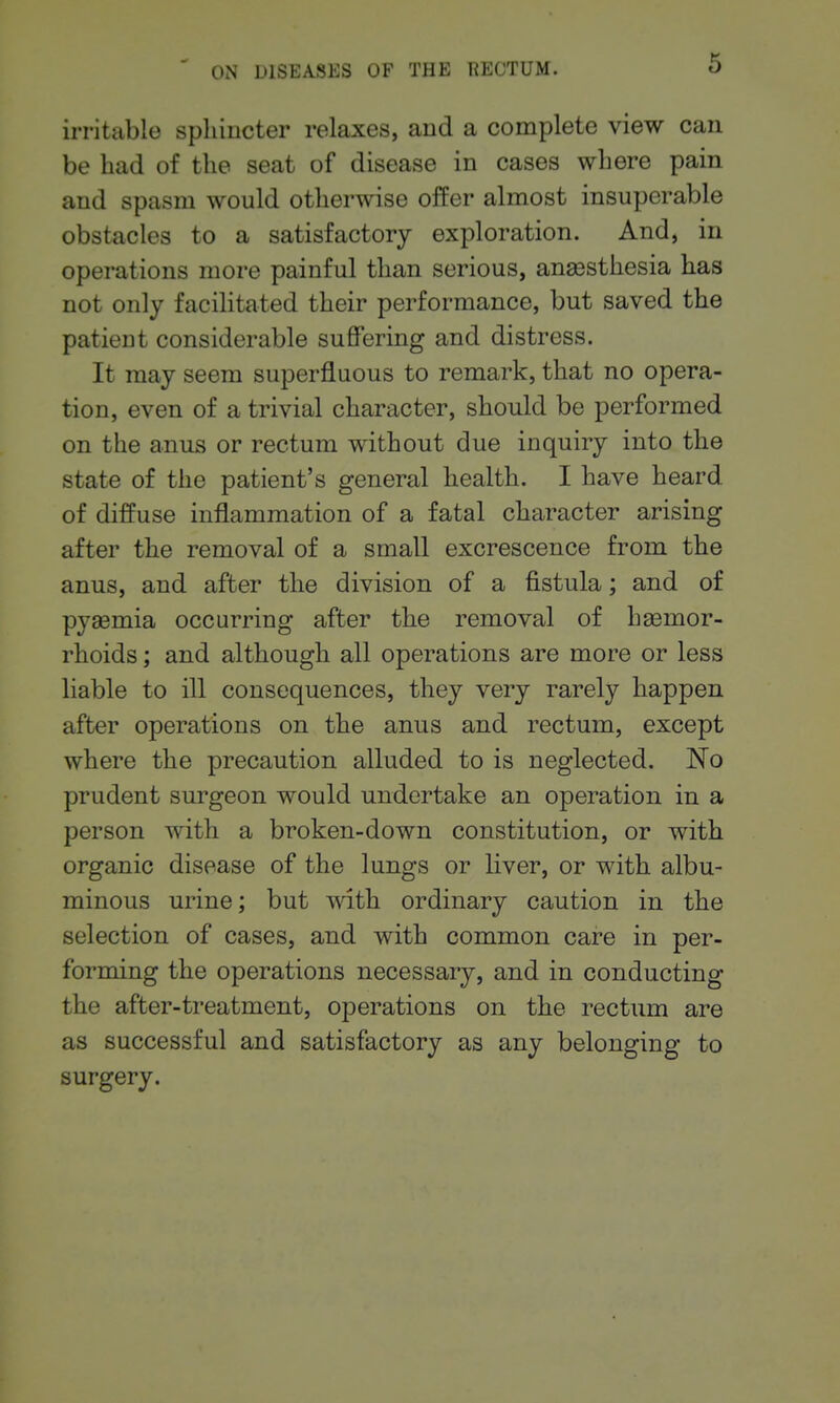 irritable sphincter relaxes, and a complete view can be had of the seat of disease in cases where pain and spasm would otherwise offer almost insuperable obstacles to a satisfactory exploration. And, in operations more painful than serious, anassthesia has not only facilitated their performance, but saved the patient considerable suffering and distress. It may seem superfluous to remark, that no opera- tion, even of a trivial character, should be performed on the anus or rectum without due inquiry into the state of the patient's general health. I have heard of diffuse inflammation of a fatal character arising after the removal of a small excrescence from the anus, and after the division of a fistula; and of pyaemia occurring after the removal of haemor- rhoids ; and although all operations are more or less liable to ill consequences, they very rarely happen after operations on the anus and rectum, except where the precaution alluded to is neglected. No prudent surgeon would undertake an operation in a person with a broken-down constitution, or with organic disease of the lungs or liver, or with albu- minous urine; but with ordinary caution in the selection of cases, and with common care in per- forming the operations necessary, and in conducting the after-treatment, operations on the rectum are as successful and satisfactory as any belonging to surgery.
