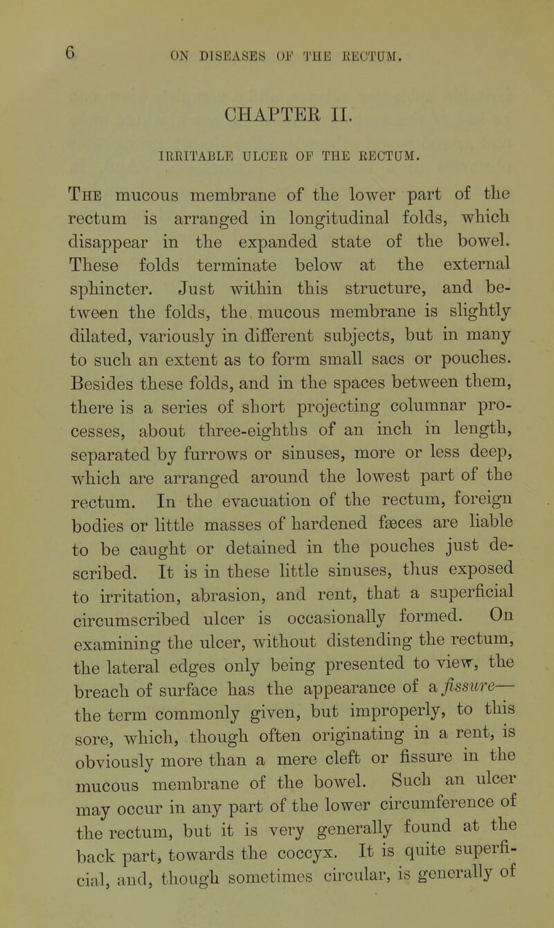 CHAPTER II. lUEITABLE ULCER OF THE EECTQM. The mucous membrane of tlie lower part of the rectum is arranged in longitudinal folds, wliicli disappear in tlie expanded state of the bowel. These folds terminate below at the external sphincter. Just within this structure, and be- tween the folds, the, mucous membrane is slightly dilated, variously in diflPerent subjects, but in many to such an extent as to form small sacs or pouches. Besides these folds, and in the spaces between them, there is a series of short projecting columnar pro- cesses, about three-eighths of an inch in length, separated by furrows or sinuses, more or less deep, which are arranged around the lowest part of the rectum. In the evacuation of the rectum, foreign bodies or little masses of hardened faeces are liable to be caught or detained in the pouches just de- scribed. It is in these little sinuses, thus exposed to irritation, abrasion, and rent, that a superficial circumscribed ulcer is occasionally formed. On examining the ulcer, without distending the rectum, the lateral edges only being presented to view, the breach of surface has the appearance of a fissure— the term commonly given, but improperly, to this sore, which, though often originating in a rent, is obviously more than a mere cleft or fissure in the mucous membrane of the bowel. Such an ulcer may occur in any part of the lower circumference of the rectum, but it is very generally found at the back part, towards the coccyx. It is quite superfi- cial, and, though sometimes circular, is generally of