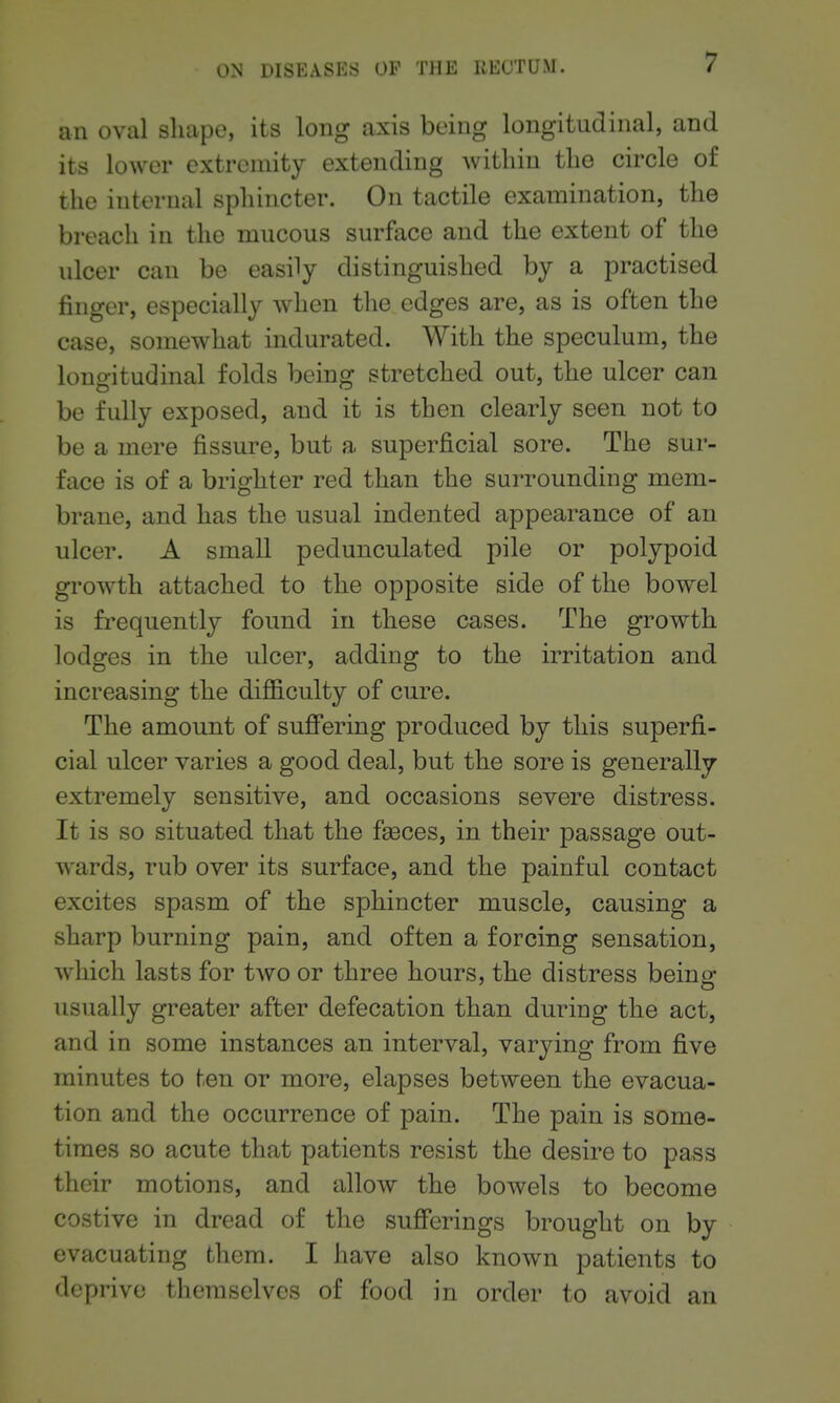 an oval shape, its long axis being longitudinal, and its lower extremity extending within the circle of the internal sphincter. On tactile examination, the breach in the mucous surface and the extent of the ulcer can be easily distinguished by a practised finger, especially when the edges are, as is often the case, somewhat indurated. With the speculum, the lono-itudinal folds bcinor stretched out, the ulcer can be fully exposed, and it is then clearly seen not to be a mere fissure, but a superficial sore. The sur- face is of a brighter red than the surrounding mem- brane, and has the usual indented appearance of an ulcer, A small pedunculated pile or polypoid growth attached to the opposite side of the bowel is frequently found in these cases. The growth lodges in the ulcer, adding to the irritation and increasing the difiB.culty of cure. The amount of suff'ering produced by this superfi- cial ulcer varies a good deal, but the sore is generally extremely sensitive, and occasions severe distress. It is so situated that the fi^ces, in their passage out- wards, rub over its surface, and the painful contact excites spasm of the sphincter muscle, causing a sharp burning pain, and often a forcing sensation, which lasts for two or three hours, the distress beinor usually greater after defecation than during the act, and in some instances an interval, varying from five minutes to ten or more, elapses between the evacua- tion and the occurrence of pain. The pain is some- times so acute that patients resist the desire to pass their motions, and allow the bowels to become costive in dread of the sufferings brought on by evacuating them. I have also known patients to deprive themselves of food in order to avoid an