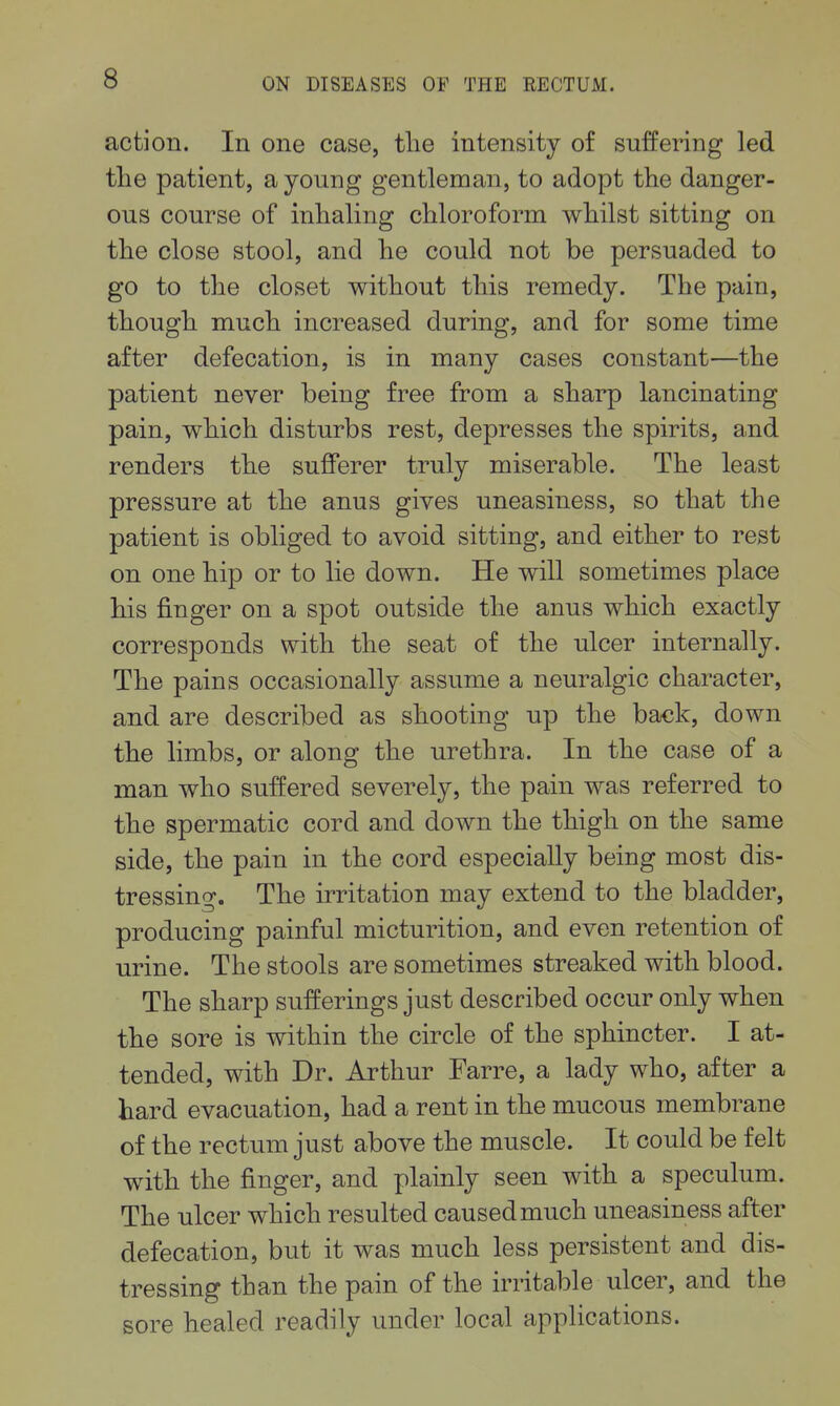 action. In one case, tlie intensity of suffering led the patient, a young gentleman, to adopt the danger- ous course of inhaling chloroform whilst sitting on the close stool, and he could not be persuaded to go to the closet without this remedy. The pain, though much increased during, and for some time after defecation, is in many cases constant—the patient never being free from a sharp lancinating pain, which disturbs rest, depresses the spirits, and renders the sufferer truly miserable. The least pressure at the anus gives uneasiness, so that the patient is obliged to avoid sitting, and either to rest on one hip or to lie down. He will sometimes place his finger on a spot outside the anus which exactly corresponds with the seat of the ulcer internally. The pains occasionally assume a neuralgic character, and are described as shooting up the back, down the limbs, or along the urethra. In the case of a man who suffered severely, the pain was referred to the spermatic cord and down the thigh on the same side, the pain in the cord especially being most dis- tressing. The irritation may extend to the bladder, producing painful micturition, and even retention of urine. The stools are sometimes streaked with blood. The sharp sufferings just described occur only when the sore is within the circle of the sphincter. I at- tended, with Dr. Arthur Farre, a lady who, after a hard evacuation, had a rent in the mucous membrane of the rectum just above the muscle. It could be felt with the finger, and plainly seen with a speculum. The ulcer which resulted caused much uneasiness after defecation, but it was much less persistent and dis- tressing than the pain of the irritable ulcer, and the sore healed readily under local applications.