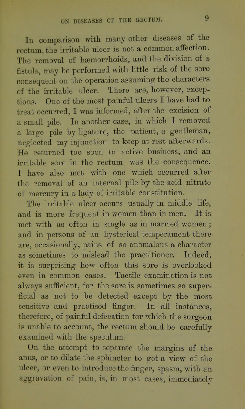 In comparison with many other diseases of the rectum, the irritable ulcer is not a common affection. The removal of ha3morrhoids, and the division of a fistula, may be performed with little risk of the sore consequent on the operation assuming the characters of the irritable ulcer. There are, however, excep- tions. One of the most painful ulcers I have had to treat occurred, I was informed, after the excision of a small pile. In another case, in which I removed a large pile by Hgature, the patient, a gentleman, neglected my injunction to keep at rest afterwards. He returned too soon to active business, and an irritable sore in the rectum was the consequence. I have also met with one which occurred after the removal of an internal pile by the acid nitrate of mercury in a lady of irritable constitution. The irritable ulcer occurs usually in middle life, and is more frequent in women than in men. It is met with as often in single as in married women; and in persons of an hysterical temperament there are, occasionally, pains of so anomalous a character as sometimes to mislead the practitioner. Indeed, it is surprising how often this sore is overlooked even in common cases. Tactile examination is not always sufficient, for the sore is sometimes so super- ficial as not to be detected except by the most sensitive and practised finger. In all instances, therefore, of painful defecation for which the surgeon is unable to account, the rectum should be carefully examined with the speculum. On the attempt to separate the margins of the anus, or to dilate the sphincter to get a view of the ulcer, or even to introduce the finger, spasm, with an aggravation of pain, is, in most cases, immediately