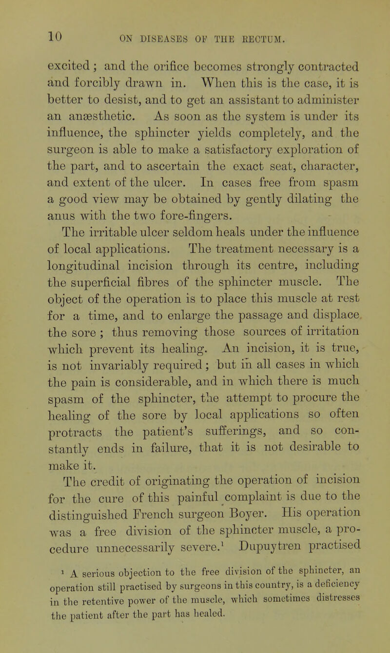 excited ; and tlie orifice becomes strongly contracted and forcibly drawn in. Wlien this is the case, it is better to desist, and to get an assistant to administer an anaesthetic. As soon as the system is under its influence, the sphincter yields completely, and the surgeon is able to make a satisfactory exploration of the part, and to ascertain the exact seat, character, and extent of the ulcer. In cases free from spasm a good view may be obtained by gently dilating the anus with the two fore-fingers. The irritable ulcer seldom heals under the influence of local applications. The treatment necessary is a longitudinal incision through its centre, including the superficial fibres of the sphincter muscle. The object of the operation is to place this muscle at rest for a time, and to enlarge the passage and displace the sore ; thus removing those sources of irritation which prevent its healing. An incision, it is true, is not invariably required ; but in all cases in which the pain is considerable, and in which there is much spasm of the sphincter, the attempt to procure the healing of the sore by local apphcations so often protracts the patient's sufferings, and so con- stantly ends in failure, that it is not desu^able to make it. The credit of originating the operation of incision for the cure of this painful complaint is due to the distinguished French surgeon Boyer. His operation was a free division of the sphincter muscle, a pro- cedure unnecessarily severe.^ Dupuytren practised 1 A serious objection to the free division of the sphincter, an operation still practised by surgeons in this country, is a deficiency in the retentive power of the muscle, which sometimes distresses the patient after the part has healed.