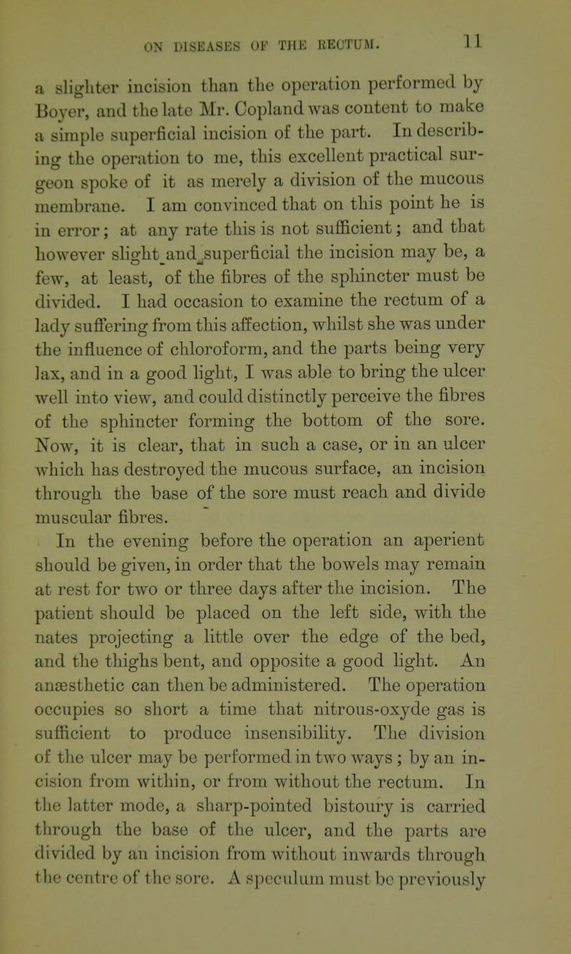 a slighter incision than the operation performed by Boyer, and the hxte Mr. Copland was content to make a simple superficial incision of the part. In describ- ing the operation to me, this excellent practical sur- geon spoke of it as merely a division of the mucous membrane. 1 am convinced that on this point he is in error; at any rate this is not sufficient; and that however shght^and^superficiai the incision may be, a few, at least, of the fibres of the sphincter must be divided. I had occasion to examine the rectum of a lady suffering from this affection, whilst she was under the influence of chloroform, and the parts being very lax, and in a good light, I was able to bring the ulcer well into view, and could distinctly perceive the fibres of the sphincter forming the bottom of the sore. Now, it is clear, that in such a case, or in an ulcer which has destroyed the mucous surface, an incision throuofh the base of the sore must reach and divide muscular fibres. In the evening before the operation an aperient should be given, in order that the bowels may remain at rest for two or three days after the incision. The patient should be placed on the left side, with the nates projecting a little over the edge of the bed, and the thighs bent, and opposite a good light. An anaesthetic can then be administered. The operation occupies so short a time that nitrous-oxyde gas is sufficient to produce insensibility. The division of the ulcer may be performed in two ways; by an in- cision from within, or from without the rectum. In the latter mode, a sharp-pointed bistoury is carried through the base of the ulcer, and the parts are divided by an incision from without inwards through the centre of the sore. A speculum must be previously