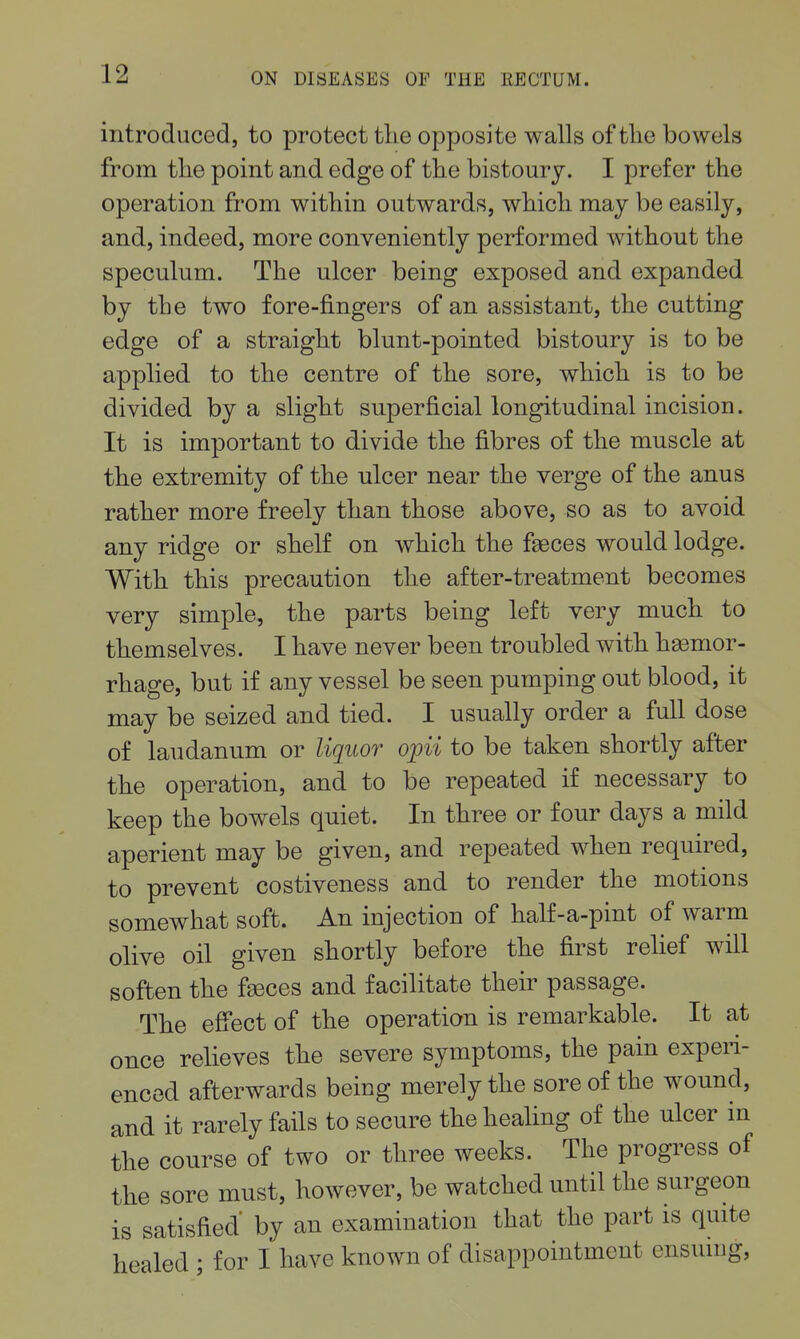 introduced, to protect tlie opposite walls of tlie bowels from the point and edge of tlie bistoury. I prefer the operation from within outwards, which may be easily, and, indeed, more conveniently performed without the speculum. The ulcer being exposed and expanded by the two fore-fingers of an assistant, the cutting edge of a straight blunt-pointed bistoury is to be applied to the centre of the sore, which is to be divided by a slight superficial longitudinal incision. It is important to divide the fibres of the muscle at the extremity of the ulcer near the verge of the anus rather more freely than those above, so as to avoid any ridge or shelf on which the faeces would lodge. With this precaution the after-treatment becomes very simple, the parts being left very much to themselves. I have never been troubled with hemor- rhage, but if any vessel be seen pumping out blood, it may be seized and tied. I usually order a full dose of laudanum or liquor opii to be taken shortly after the operation, and to be repeated if necessary to keep the bowels quiet. In three or four days a mild aperient may be given, and repeated when required, to prevent costiveness and to render the motions somewhat soft. An injection of half-a-pint of warm olive oil given shortly before the first relief will soften the faeces and facilitate their passage. The effect of the operation is remarkable. It at once relieves the severe symptoms, the pain experi- enced afterwards being merely the sore of the wound, and it rarely fails to secure the heahng of the ulcer in the course of two or three weeks. The progress of the sore must, however, be watched until the surgeon is satisfied' by an examination that the part is quite healed ; for I have known of disappointment ensuing.