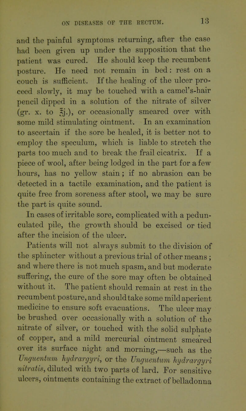 and the painful symptoms returning, after the case had been given up under the supposition that the patient was cured. He should keep the recumbent posture. He need not remain in bed: rest on a couch is sufficient. If the healing of the ulcer pro- ceed slowly, it may be touched with a camel's-hair pencil dipped in a solution of the nitrate of silver (gr. X. to ^j.), or occasionally smeared over with some mild stimulating ointment. In an examination to ascertain if the sore be healed, it is better not to employ the speculum, which is liable to stretch the parts too much and to break the frail cicatrix. If a piece of wool, after being lodged in the part for a few hours, has no yellow stain; if no abrasion can be detected in a tactile examination, and the patient is quite free from soreness after stool, we may be sure the part is quite sound. In cases of irritable sore, complicated with a pedun- culated pile, the growth should be excised or tied after the incision of the ulcer. Patients will not always submit to the division of the sphincter without a previous trial of other means ; and where there is not much spasm, and but moderate suffering, the cure of the sore may often be obtained without it. The patient should remain at rest in the recumbent posture, and should take some mild aperient medicine to ensure soft evacuations. The ulcer may be brushed over occasionally with a solution of the nitrate of silver, or touched with the solid sulphate of copper, and a mild mercurial ointment smeared over its surface night and morning,—such as the JJmjuentum hydrargyri, or the Unguentum hydrargyri nitratis, diluted with two parts of lard. For sensitive ulcers, ointments containing the extract of belladonna