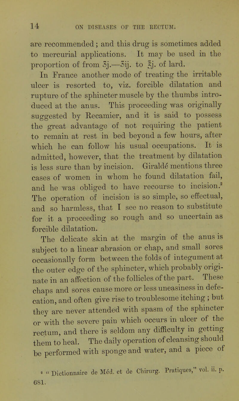 i 14 ON DISEASES OF THE RECTUM. are recommended; and this drug is sometimes added i to mercurial applications. It may be used in the proportion of from Sj.—Sij. to ^j. of lard. In France another mode of treating the irritable ulcer is resorted to, viz. forcible dilatation and rupture of the sphincter muscle by the thumbs intro- duced at the anus. This proceeding was originally suggested by Uecamier, and it is said to possess the great advantage of not requiring the patient to remain at rest in bed beyond a few hours, after which he can follow his usual occupations. It is admitted, however, that the treatment by dilatation is less sure than by incision. Giralde mentions three . cases of women in whom he found dilatation fail, and he was obliged to have recourse to incision.^ : The operation of incision is so simple, so effectual, and so harmless, that I see no reason to substitute j for it a proceeding so rough and so uncertain as ; forcible dilatation. ^ ; The delicate skin at the margin of the anus is subject to a linear abrasion or chap, and small sores | occasionally form between the folds of integument at | the outer edge of the sphincter, which probably origi- | nate in an affection of the follicles of the part. ^ These ' chaps and sores cause more or less uneasiness in defe- cation, and often give rise to troublesome itching ; but : they are never attended with spasm of the sphincter ! or with the severe pain which occurs in ulcer of the rectum, and there is seldom any difficulty in getting them to heal. The daily operation of cleansing should be performed with sponge and water, and a piece of ^ «  Dictionnaire de Med. et de Chirurg. Pratiques, vol. ii. p. 681.