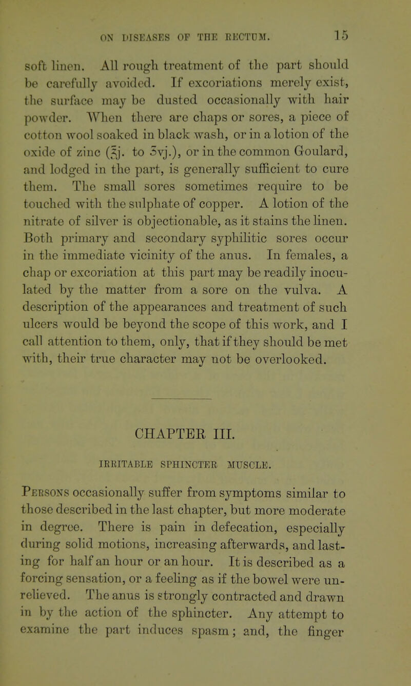 soft linen. All rough treatment of the part should be carefully avoided. If excoriations merely exist, the surface may be dusted occasionally with hair powder. When there are chaps or sores, a piece of cotton wool soaked in black wash, or in a lotion of the oxide of zinc (5j. to 3vj.), or in the common Goulard, and lodged in the part, is generally sufficient to cure them. The small sores sometimes require to be touched with the sulphate of copper. A lotion of the nitrate of silver is objectionable, as it stains the Hnen. Both primary and secondary syphilitic sores occur in the immediate vicinity of the anus. In females, a chap or excoriation at this part may be readily inocu- lated by the matter from a sore on the vulva. A description of the appearances and treatment of such ulcers would be beyond the scope of this work, and I call attention to them, only, that if they should be met with, their true character may not be overlooked. CHAPTEE III. IRRITABLE SPHINCTER MUSCLE. Persons occasionally suffer from symptoms similar to those described in the last chapter, but more moderate in degree. There is pain in defecation, especially during solid motions, increasing afterwards, and last- ing for half an hour or an hour. It is described as a forcing sensation, or a feeling as if the bowel were un- relieved. The anus is strongly contracted and drawn in by the action of the sphincter. Any attempt to examine the part induces spasm; and, the finger