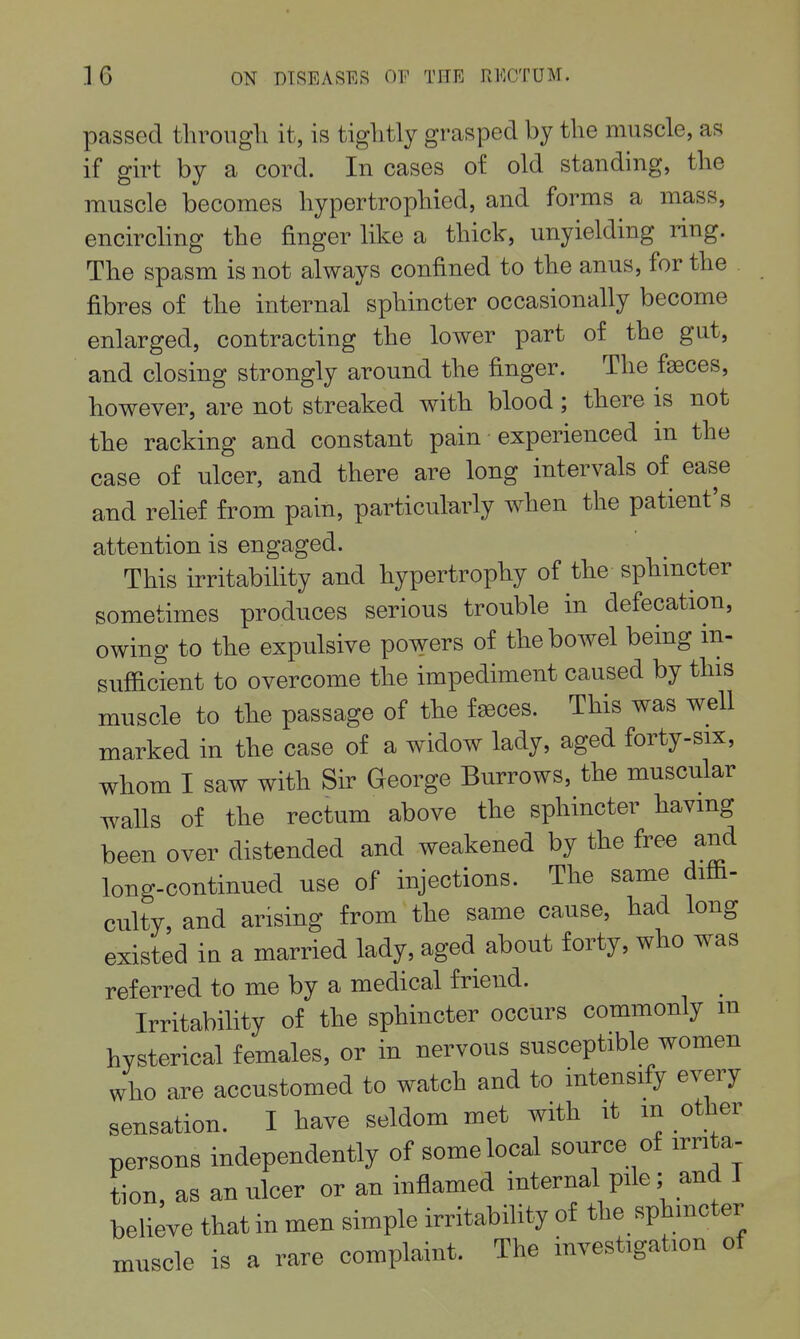 passed througli it, is tiglitly grasped by tlie muscle, as if girt by a cord. In cases of old standing, tlie muscle becomes liypertropliied, and forms a mass, encircling the finger like a thick, unyielding ring. The spasm is not always confined to the anus, for the fibres of the internal sphincter occasionally become enlarged, contracting the lower part of the gut, and closing strongly around the finger. The faeces, however, are not streaked with blood; there is not the racking and constant pain experienced in the case of ulcer, and there are long intervals of ease and relief from pain, particularly when the patient's attention is engaged. This irritabihty and hypertrophy of the sphincter sometimes produces serious trouble in defecation, owing to the expulsive powers of the bowel being in- sufl&cient to overcome the impediment caused by this muscle to the passage of the f^ces. This was well marked in the case of a widow lady, aged forty-six, whom I saw with Sir George Burrows, the muscular walls of the rectum above the sphincter having been over distended and weakened by the free and long-continued use of injections. The same diffi- culty, and arising from the same cause, had long existed in a married lady, aged about forty, who was referred to me by a medical friend. Irritability of the sphincter occurs commonly m hysterical females, or in nervous susceptible women who are accustomed to watch and to intensify every sensation. I have seldom met with it m other persons independently of some local source of irrita- tion, as an ulcer or an inflamed internal pile; and I believe that in men simple irritability of the sphincter xnuscle is a rare complaint. The investigation of