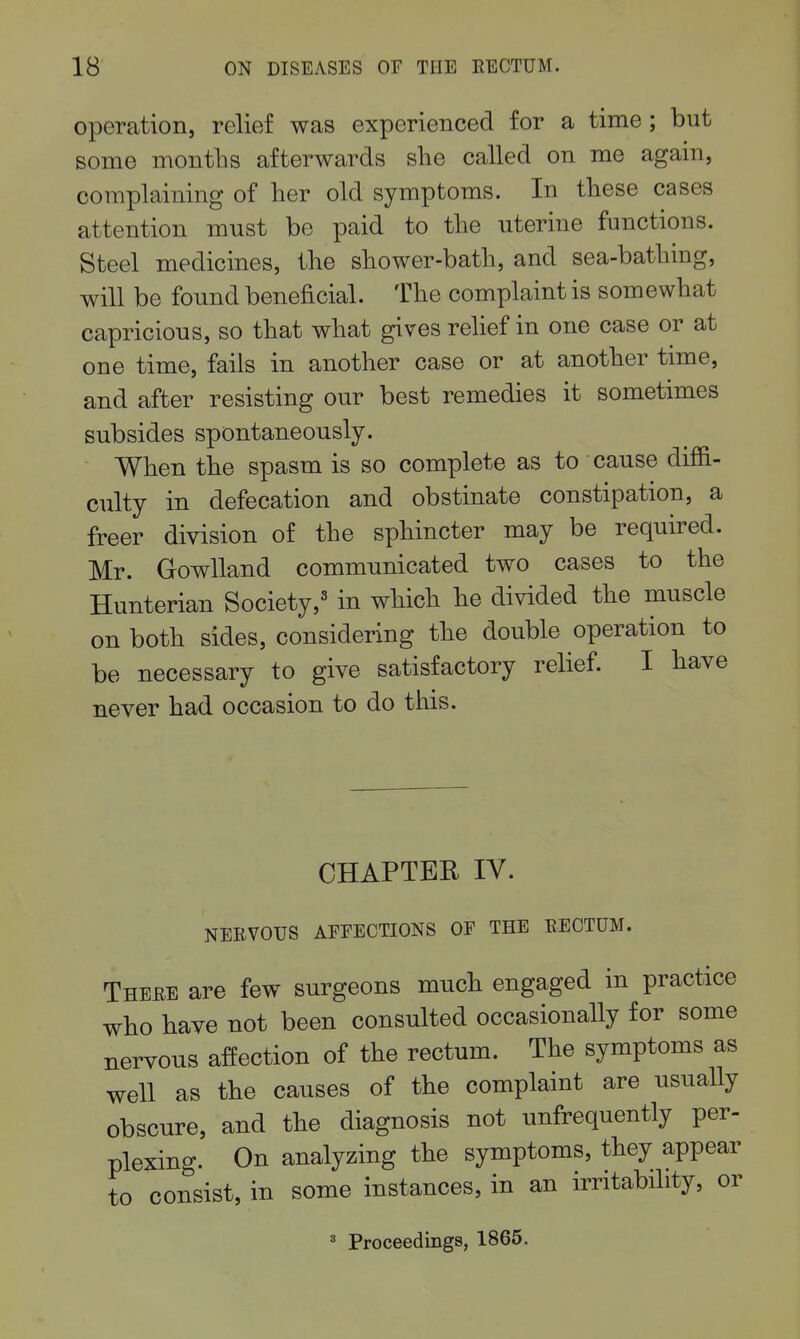 operation, relief was experienced for a time; but some months afterwards slie called on me again, complaining of her old symptoms. In these cases attention must be paid to the uterine functions. Steel medicines, the shower-bath, and sea-bathing, will be fonnd beneficial. The complaint is somewhat capricious, so that what gives relief in one case or at one time, fails in another case or at another time, and after resisting our best remedies it sometimes subsides spontaneously. When the spasm is so complete as to cause diffi- culty in defecation and obstinate constipation, a freer division of the sphincter may be required. Mr. Gowlland commnnicated two cases to the Hunterian Society,^ in whicb he divided the muscle on both sides, considering the double operation to be necessary to give satisfactory relief. I tave never had occasion to do this. CHAPTER lY. NEEVOUS AFEECTIONS OF THE RECTUM. There are few surgeons much engaged in practice who have not been consulted occasionally for some nervous affection of the rectum. The symptoms as well as the causes of the complaint are usually obscure, and the diagnosis not unfrequently per- plexing. On analyzing the symptoms, they appear to consist, in some instances, in an irritability, or ' Proceedings, 1865.