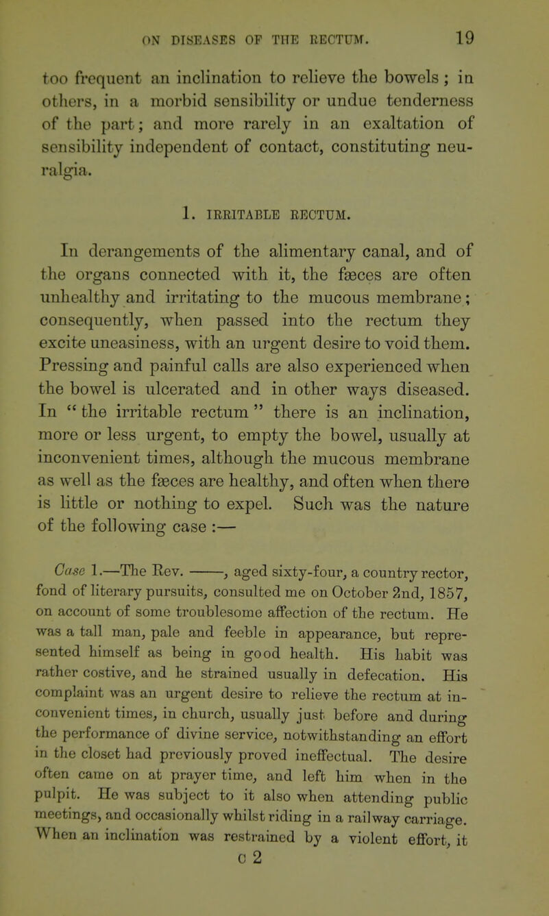 too frequent an inclination to relieve tlie bowels ; in others, in a morbid sensibility or undue tenderness of the part; and more rarely in an exaltation of sensibility independent of contact, constituting neu- ralgia. 1. IRRITABLE RECTUM. In derangements of the alimentary canal, and of the organs connected with it, the f^ces are often unhealthy and irritating to the mucous membrane; consequently, when passed into the rectum they excite uneasiness, with an urgent desire to void them. Pressing and painful calls are also experienced when the bowel is ulcerated and in other ways diseased. In  the irritable rectum  there is an inclination, more or less urgent, to empty the bowel, usually at inconvenient times, although the mucous membrane as well as the faeces are healthy, and often when there is little or nothing to expel. Such was the nature of the following case :— Case 1.—The Eev. , aged sixty-four^ a country rector, fond of literary pursuits, consulted me on October 2nd, 1857, on account of some troublesome affection of the rectum. He was a tall man, pale and feeble in appearance, but repre- sented himself as being in good health. His habit was rather costive, and he strained usually in defecation. His complaint was an urgent desire to relieve the rectum at in- convenient times, in church, usually just before and during the performance of divine service, notwithstanding an effort in the closet had previously proved ineffectual. The desire often came on at prayer time, and left him when in the pulpit. He was subject to it also when attending public meetings, and occasionally whilst riding in a railway carriage. When an inclination was restrained by a violent effort it C 2