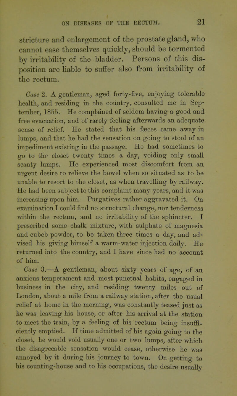 stricture and enlargement of the prostate gland, who cannot ease themselves quickly, should be tormented by irritability of the bladder. Persons of this dis- position are liable to suffer also from irritability of the rectum. Case 2. A gentleman, aged forty-five, enjoying tolerable health, and residing in the country, consulted me in Sep- tember, 1855. He complained of seldom having a good and fi-ee evacuation, and of rarely feeling afterwards an adequate sense of relief. He stated that his faeces came away in lumps, and that he had the sensation on going to stool of an impediment existing in the passage. He had sometimes to go to the closet twenty times a day, voiding only small scanty lumps. He experienced most discomfort from an urgent desire to relieve the bowel when so situated as to be unable to resort to the closet, as when travelling by railway. He had been subject to this complaint many years, and it was increasing upon him. Purgatives rather aggravated it. On examination I could find no structural change, nor tenderness within the rectum, and no irritability of the sphincter. I prescribed some chalk mixture, with sulphate of magnesia and cubeb powder, to be taken three times a day, and ad- vised his giving himself a warm-water injection daily. He returned into the country, and I have since had no account of him. Case 3.—A gentleman, about sixty years of age, of an anxious temperament and most punctual habits, engaged in business in the city, and residing twenty miles out of London, about a mile from a railway station, after the usual relief at home in the morning, was constantly teased just as he was leaving his house, or after his arrival at the station to meet the train, by a feeling of his rectum being insuflB- ciently emptied. If time admitted of his again going to the closet, he would void usually one or two lumps, after which the disagreeable sensation would cease, otherwise he was annoyed by it during his journey to town. On getting to his counting-house and to his occupations, the desire usually