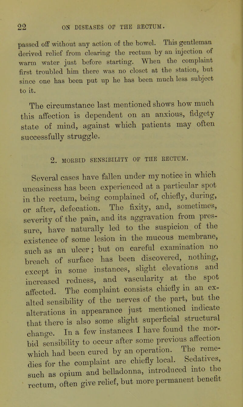 passed oif without any action of the bowel. This gentleman derived relief from clearing the rectum by an injection of warm water just before starting. When the complaint first troubled him there was no closet at the station^ but since one has been put up he has been much less subject to it. The circumstance last mentioned shows how much this affection is dependent on an anxious, fidgety state of mind, against which patients may often successfully struggle. 2. MORBID SENSIBILITY OF THE RECTUM. Several cases have fallen under my notice in which uneasiness has been experienced at a particular spot in tlie rectum, being complained of, chiefly, during, or after, defecation. The fixity, and, sometimes, severity of the pain, and its aggravation from pres- sure, have naturally led to the suspicion of the existence of some lesion in the mucous membrane, such as an ulcer; but on careful examination^ no breach of surface has been discovered, nothing, except in some instances, shght elevations and increased redness, and vascularity at the spot afi'ected. The complaint consists chiefly in an ex- alted sensibihty of the nerves of the part, but the alterations in appearance just mentioned mdicate that there is also some slight superficial structural change. In a few instances I have found the mor- bid sensibility to occur after some previous affection which had been cured by an operation. The reme- dies for the complaint are chiefly local. Sedatives, such as opium and belladonna, introduced into the rectum, often give relief, but more permanent benefit