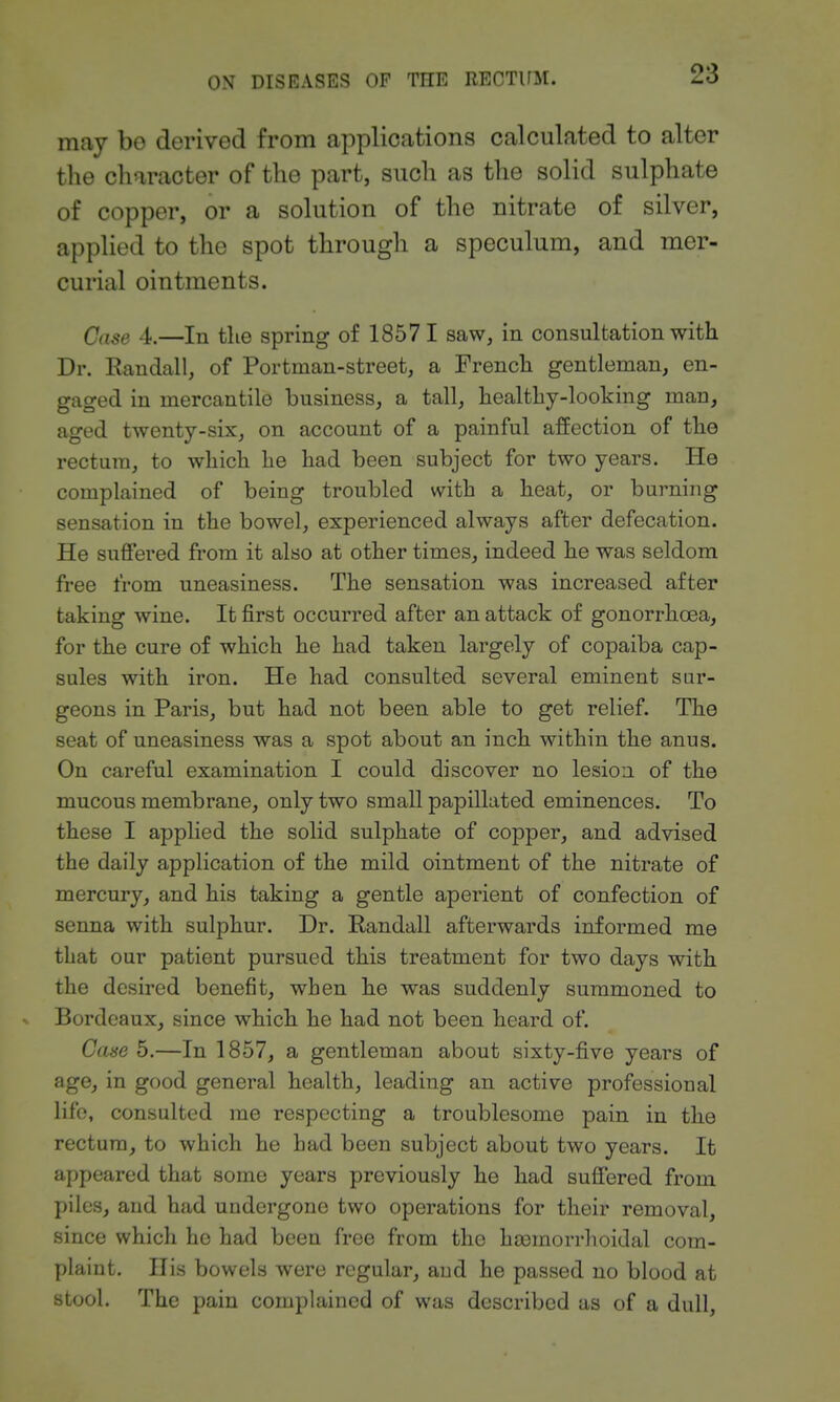 may bo derived from applications calculated to alter the character of the part, such as the solid sulphate of copper, or a solution of the nitrate of silver, applied to the spot through a speculum, and mer- curial ointments. Case 4.—In the spring of 18571 saw, in consultation with Dr. Eaudall, of Portman-street, a French gentleman, en- gaged in mercantile business, a tall, healthy-looking man, aged twenty-six, on account of a painful affection of the rectum, to which he had been subject for two years. He complained of being troubled with a heat, or burning sensation in the bowel, experienced always after defecation. He suffered from it also at other times, indeed he was seldom free from uneasiness. The sensation was increased after taking wine. It first occurred after an attack of gonorrhoea, for the cure of which he had taken largely of copaiba cap- sules with iron. He had consulted several eminent sar- geons in Paris, but had not been able to get relief. The seat of uneasiness was a spot about an inch within the anus. On careful examination I could discover no lesion of the mucous membrane, only two small papillated eminences. To these I applied the solid sulphate of copper, and advised the daily application of the mild ointment of the nitrate of mercury, and his taking a gentle aperient of confection of senna with sulphur. Dr. Randall afterwards informed me that our patient pursued this treatment for two days with the desired benefit, when he was suddenly summoned to -. Bordeaux, since which he had not been heard of. Case 5.—In 1857, a gentleman about sixty-five years of age, in good general health, leading an active professional life, consulted me respecting a troublesome pain in the rectum, to which he had been subject about two years. It appeared that some years previously he had suffered from piles, and had undergone two operations for their removal, since which he had been free from the htemorrhoidal com- plaint. His bowels were regular, and he passed no blood at stool. The pain complained of was described as of a dull.