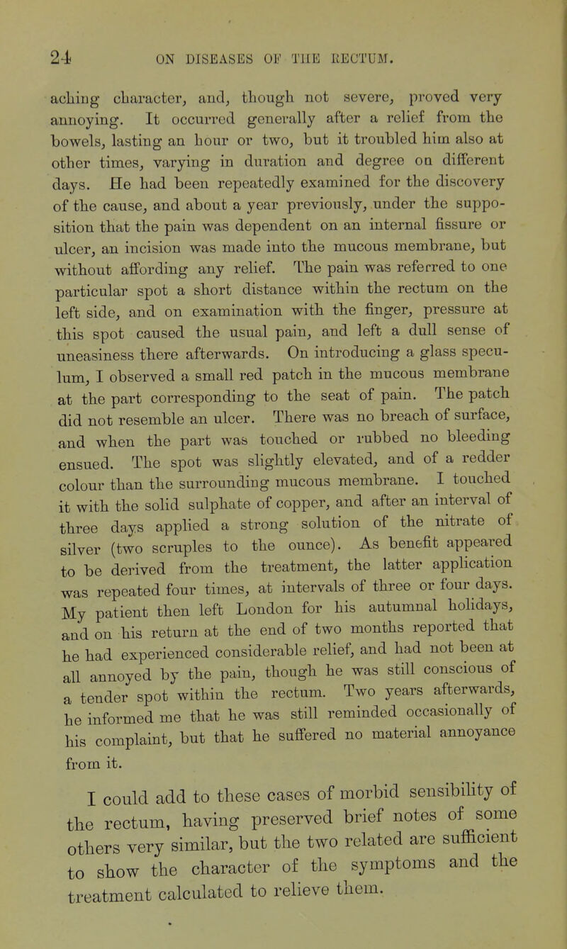 acliiug cbaracter, and, though not severe, proved very- annoying. It occurred generally after a relief from the bowels, lasting an bour or two, but it troubled him also at other times, varying in duration and degree oq different days. He had been repeatedly examined for the discovery of the cause, and about a year previously, under the suppo- sition that the pain was dependent on an internal fissure or ulcer, an incision was made into the mucous membrane, but without affording any reUef. The pain was referred to one particular spot a short distance within the rectum on the left side, and on examination with the finger, pressure at this spot caused the usual pain, and left a dull sense of uneasiness there afterwards. On introducing a glass specu- lum, I observed a small red patch in the mucous membrane at the part corresponding to the seat of pain. The patch did not resemble an ulcer. There was no breach of surface, and when the part was touched or rubbed no bleeding ensued. The spot was slightly elevated, and of a redder colour than the surrounding mucous membrane. I touched it with the solid sulphate of copper, and after an interval of three days applied a strong solution of the nitrate of silver (two scruples to the ounce). As benefit appeared to be derived from the treatment, the latter application was repeated four times, at intervals of three or four days. My patient then left London for his autumnal holidays, and on his return at the end of two months reported that he had experienced considerable relief, and had not been at all annoyed by the pain, though he was still conscious of a tender spot within the rectum. Two years afterwards, he informed me that he was still reminded occasionally of his complaint, but that he sufi-ered no material annoyance from it. I could add to these cases of morbid sensibility of the rectum, having preserved brief notes of some others very similar, but the two related are sufficient to show the character of the symptoms and the treatment calculated to relieve them.
