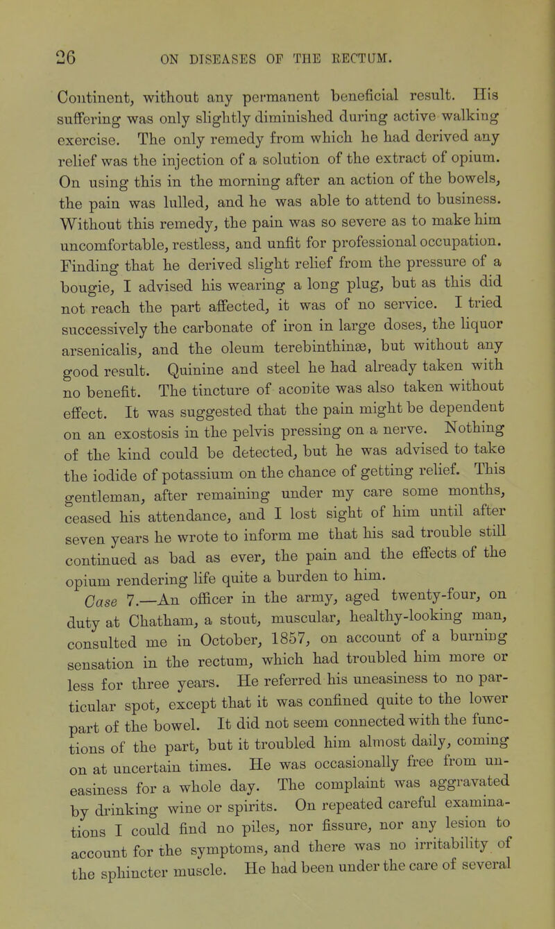 Continent, without any permanent beneficial result. His suffering was only slightly diminished during active walking exercise. The only remedy from which he had derived any relief was the injection of a solution of the extract of opium. On using this in the morning after an action of the bowels, the pain was lulled, and he was able to attend to business. Without this remedy, the pain was so severe as to make him uncomfortable, restless, and unfit for professional occupation. Finding that he derived slight relief from the pressure of a bougie, I advised his wearing a long plug, but as this did not reach the part affected, it was of no service. I tried successively the carbonate of iron in large doses, the liquor arsenicalis, and the oleum terebinthinse, but without any good result. Quinine and steel he had already taken with no benefit. The tincture of acocite was also taken without effect. It was suggested that the pain might be dependent on an exostosis in the pelvis pressing on a nerve. Nothing of the kind could be detected, but he was advised to take the iodide of potassium on the chance of getting relief. This gentleman, after remaining under my care some months, ceased his attendance, and I lost sight of him until after seven yea.rs he wrote to inform me that his sad trouble still continued as bad as ever, the pain and the effects of the opium rendering life quite a burden to him. 7.—An officer in the army, aged twenty-four, on duty at Chatham, a stout, muscular, healthy-looking man, consulted me in October, 1857, on account of a burniug sensation in the rectum, which had troubled him more or less for three years. He referred his uneasiness to no par- ticular spot, except that it was confined quite to the lower part of the bowel. It did not seem connected with the func- tions of the part, but it troubled him almost daily, coming on at uncertain times. He was occasionally free from un- easiness for a whole day. The complaint was aggravated by drinking wine or spirits. On repeated careful examma- tions I could find no piles, nor fissure, nor any lesion to account for the symptoms, and there was no irritability of the sphincter muscle. He had been under the care of several