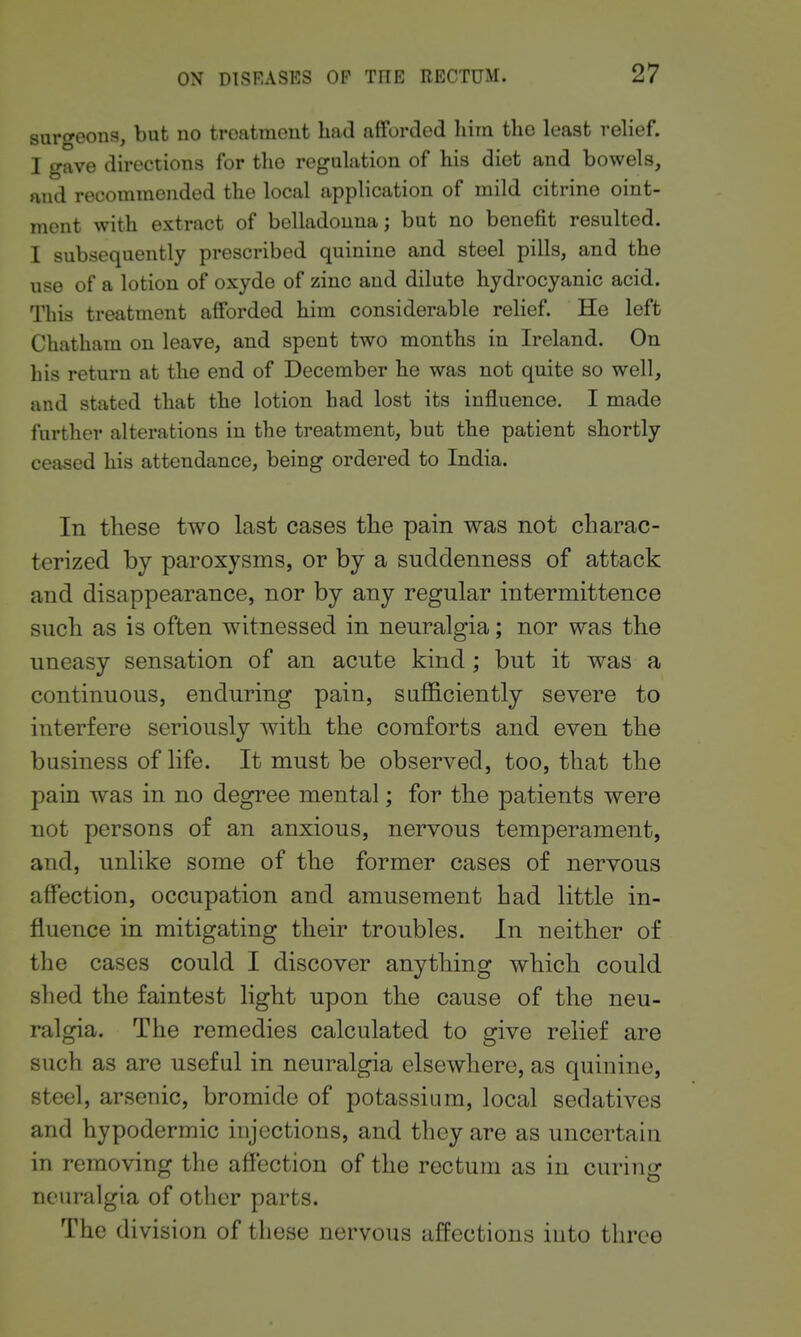surgeons, but no treatment had afforded liim the least rehef. I gave directions for the regulation of his diet and bowels, and recommended the local application of mild citrine oint- ment with extract of belladonna; but no benefit resulted. I subsequently prescribed quinine and steel pills, and the use of a lotion of oxyde of zinc and dilute hydrocyanic acid. This treatment afforded him considerable relief. He left Chatham on leave, and spent two months in Ireland. On his return at the end of December he was not quite so well, and stated that the lotion had lost its influence. I made further alterations in the treatment, but the patient shortly ceased his attendance, being ordered to India. In these two last cases tbe pain was not charac- terized by paroxysms, or by a suddenness of attack and disappearance, nor by any regular intermittence such as is often witnessed in neuralgia; nor was the uneasy sensation of an acute kind ; but it was a continuous, enduring pain, safl&ciently severe to interfere seriously with the comforts and even the business of life. It must be observed, too, that the pain was in no degree mental; for the patients were not persons of an anxious, nervous temperament, and, unlike some of the former cases of nervous affection, occupation and amusement had little in- fluence in mitigating their troubles. In neither of the cases could I discover anything which could shed the faintest light upon the cause of the neu- ralgia. The remedies calculated to give relief are such as are useful in neuralgia elsewhere, as quinine, steel, arsenic, bromide of potassium, local sedatives and hypodermic injections, and they are as uncertain in removing the affection of the rectum as in curing neuralgia of other parts. The division of these nervous affections iuto three