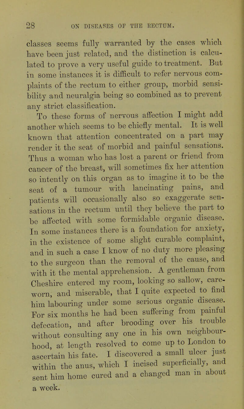 classes seems fully warranted by tlie cases wliicli have been just related, and tlie distinction is calcu- lated to prove a very useful guide to treatment. But in some instances it is difficult to refer nervous com- plaints of the rectum to either group, morbid sensi- bility and neuralgia being so combined as to prevent any strict classification. To these forms of nervous affection I might add another which seems to be chiefly mental. It is well known that attention concentrated on a part may render it the seat of morbid and painful sensations. Thus a woman who has lost a parent or friend from cancer of the breast, will sometimes fix her attention so intently on this organ as to imagine it to be the seat of a tumour with lancinating pains, and patients will occasionally also so exaggerate sen- sations in the rectum until they beheve the part to be affected with some formidable organic disease. In some instances there is a foundation for anxiety, in the existence of some shght curable complaint, and in such a case I know of no duty more pleasing to the surgeon than the removal of the cause, and with it the mental apprehension. A gentleman from Cheshire entered my room, looking so sallow, care- worn, and miserable, that I quite expected to find him labouring under some serious organic disease. For six months he had been sufi'ering from painful defecation, and after brooding over his trouble without consulting any one in his own neighbour- hood, at length resolved to come up to London to ascertain his fate. I discovered a small ulcer just within the anus, which I incised superficially, and sent him home cured and a changed man m about a week.