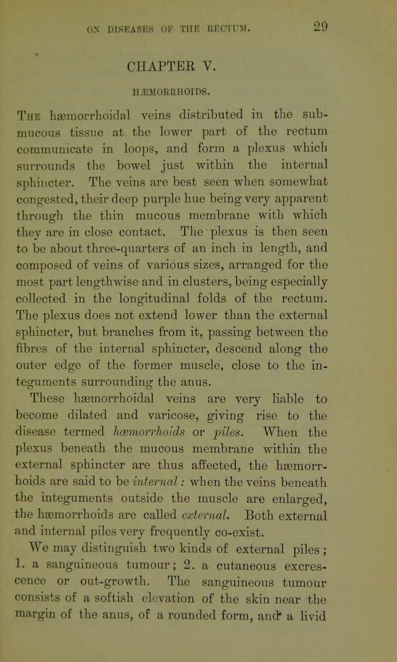 CHAPTER V. HiEMORRHOIDS. The lia)inorrlioitlal veins distributed in the sub- mucous tissue at the lower part of the rectum communicate in loops, and form a plexus which surrounds the bowel just within the internal sphincter. The veins are best seen when somewhat congested, their deep purple hue being very apparent through the thin mucous membrane with which they are in close contact. The plexus is then seen to be about three-quarters of an inch in length, and composed of veins of various sizes, arranged for the most part lengthwise and in clusters, being especially collected in the longitudinal folds of the rectum. The plexus does not extend lower than the external sphincter, but branches from it, passing between the fibres of the internal sphincter, descend along the outer edge of the former muscle, close to the in- teguments surrounding the anus. These haemorrhoidal veins are very liable to become dilated and varicose, giving rise to the disease termed hcemorrhoids or piles. When the plexus beneath the mucous membrane within the external sphincter are thus affected, the haemorr- hoids are said to be internal: when the veins beneath the integuments outside the muscle are enlarged, the hasmorrhoids are called external. Both external and internal piles very frequently co-exist. We may distinguish two kinds of external piles; 1. a sanguineous tumour; 2. a cutaneous excres- cence or out-growth. The sanguineous tumour consists of a softish elevation of the skin near the margin of the anus, of a rounded form, and* a livid
