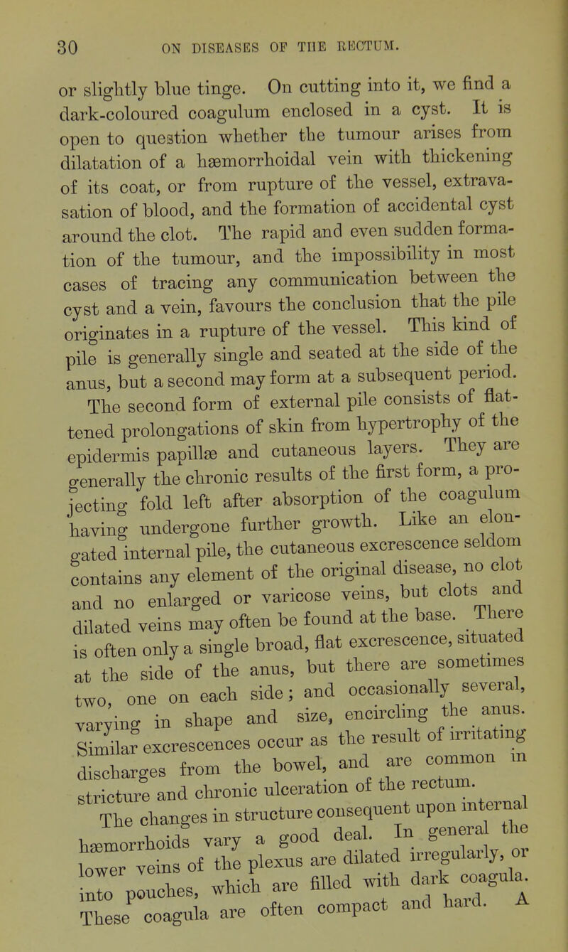 or sliglitly blue tinge. On cutting into it, we find a dark-coloured coagulum enclosed in a cyst. It is open to question whether the tumour arises from dilatation of a hjemorrhoidal vein with thickening of its coat, or from rupture of the vessel, extrava- sation of blood, and the formation of accidental cyst around the clot. The rapid and even sudden forma- tion of the tumour, and the impossibility in most cases of tracing any communication between the cyst and a vein, favours the conclusion that the pile originates in a rupture of the vessel. This kind of pile is generally single and seated at the side of the anus, but a second may form at a subsequent period. The second form of external pile consists of flat- tened prolongations of skin from hypertrophy of the epidermis panillse and cutaneous layers. They are generally the chronic results of the first form, a pro- fectino- fold left after absorption of the coagulum having undergone further growth. Like an elon- gated internal pile, the cutaneous excrescence seldom contains any element of the original disease, no clot and no enlarged or varicose veins but clots and dilated veins may often be found at the base. There is often only a single broad, flat excrescence, situated at the side of the anus, but there are sometimes two, one on each side; and occasionally several, varying in shape and size, encircling the anus. Lilar excrescences occur as the result of irritating discharges from the bowel, and are common m s ictuie and chronic ulceration of the rectum. The changes in structure consequent upon mterna haemorrhoids vary a good deal. In genera the loZr veins of the plexus are dilated irregularly, or r pLhes, which are filled f J^^^ These coagula are often compact and haid.