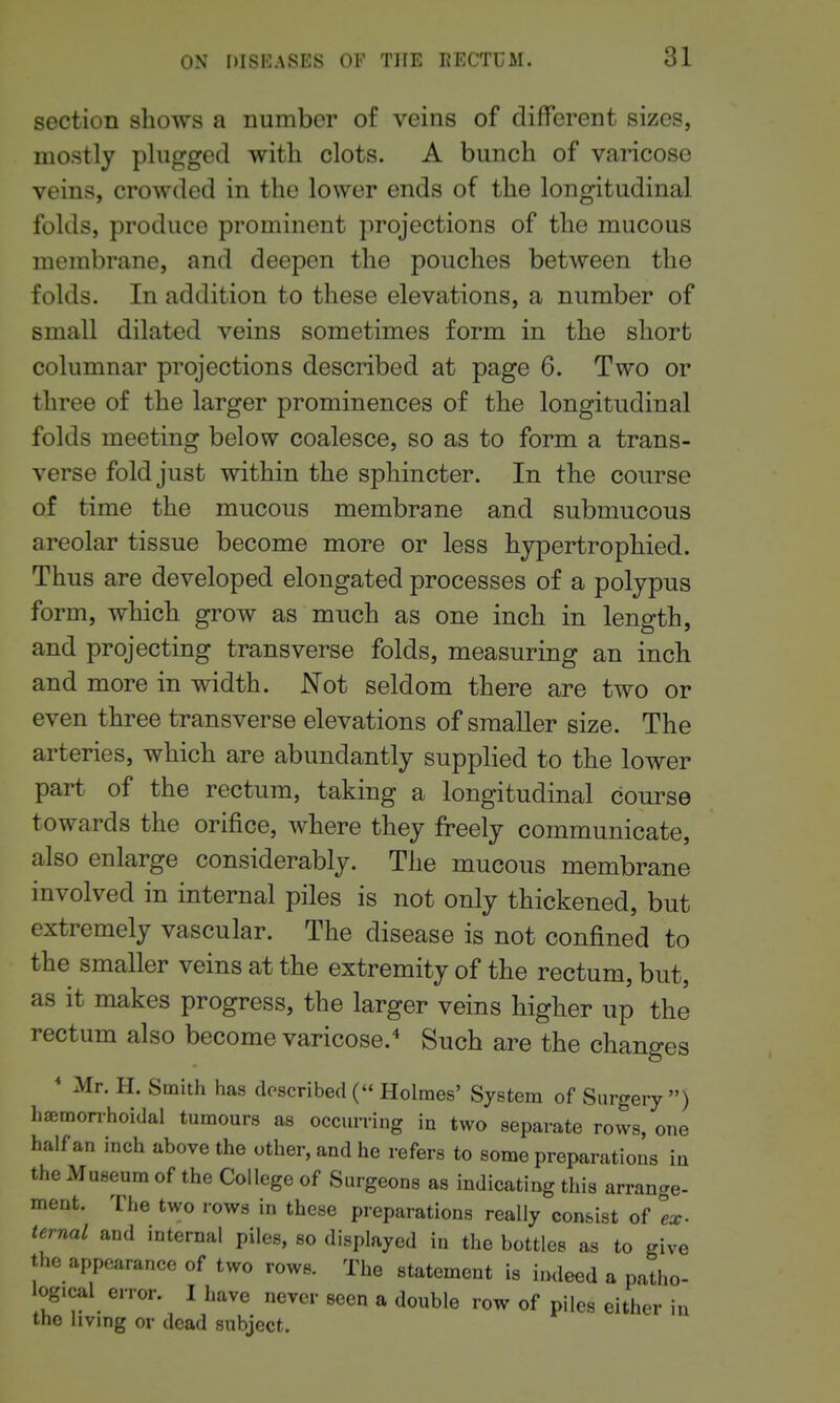 section shows a number of veins of different sizes, mostly plugged with clots. A bunch of varicose veins, crowded in the lower ends of the longitudinal folds, produce prominent projections of the mucous membrane, and deepen the pouches between the folds. In addition to these elevations, a number of small dilated veins sometimes form in the short columnar projections described at page 6. Two or three of the larger prominences of the longitudinal folds meeting below coalesce, so as to form a trans- verse fold just within the sphincter. In the course of time the mucous membrane and submucous areolar tissue become more or less hypertrophied. Thus are developed elongated processes of a polypus form, which grow as much as one inch in length, and projecting transverse folds, measuring an inch and more in width. Not seldom there are two or even three transverse elevations of smaller size. The arteries, which are abundantly supplied to the lower part of the rectum, taking a longitudinal course towards the orifice, where they freely communicate, also enlarge considerably. The mucous membrane involved in internal piles is not only thickened, but extremely vascular. The disease is not confined to the smaller veins at the extremity of the rectum, but, as it makes progress, the larger veins higher up the rectum also become varicose.^ Such are the changes * Mr. H. Smith has described ( Holmes' System of Surgery ) h£Emonhoidal tumours as occurring in two separate rows, one half an inch above the other, and he refers to some preparations in the Museum of the College of Surgeons as indicating this arrange- ment. The two rows in these preparations really consist of Ex- ternal and internal piles, so displayed in the bottles as to give the appearance of two rows. The statement is indeed a patho- ogical error. I have never seen a double row of piles either in the living or dead subject.