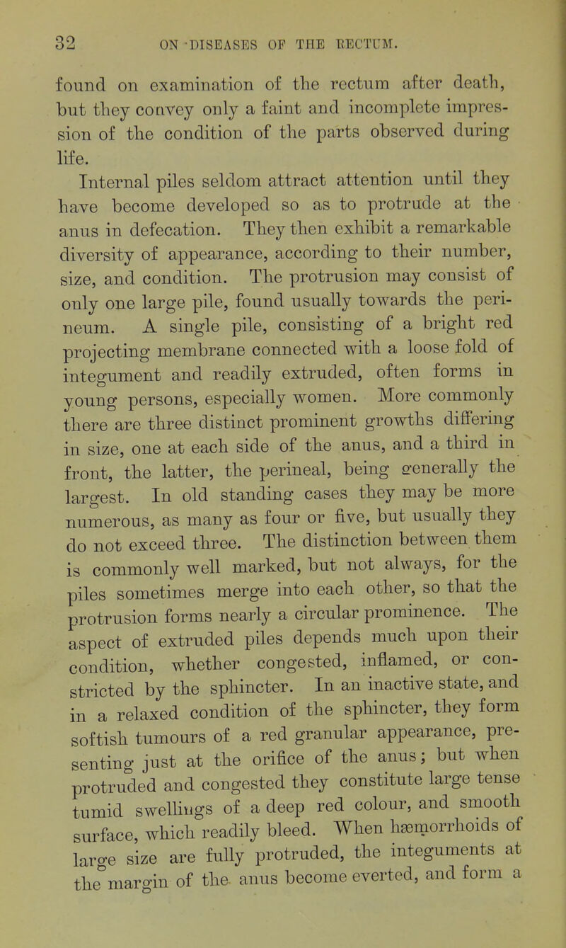found on examination of the rectum after death, but they convey only a faint and incomplete impres- sion of the condition of the parts observed during life. Internal piles seldom attract attention until they have become developed so as to protrude at the anus in defecation. They then exhibit a remarkable diversity of appearance, according to their number, size, and condition. The protrusion may consist of only one large pile, found usually towards the peri- neum. A single pile, consisting of a bright red projecting membrane connected with a loose fold of integument and readily extruded, often forms in young persons, especially women. More commonly there are three distinct prominent growths differing in size, one at each side of the anus, and a third in front, the latter, the perineal, being e-enerally the largest. In old standing cases they may be more numerous, as many as four or five, but usually they do not exceed three. The distinction between them is commonly well marked, but not always, for the piles sometimes merge into each other, so that the protrusion forms nearly a circular prominence. The aspect of extruded piles depends much upon their condition, whether congested, inflamed, or con- stricted by the sphincter. In an inactive state, and in a relaxed condition of the sphincter, they form softish tumours of a red granular appearance, pre- senting just at the orifice of the anus; but when protruded and congested they constitute large tense tumid sweUiiigs of a deep red colour, and smooth surface, which readily bleed. When haemorrhoids of large size are fully protruded, the integuments at the^'maroin of the- anus become everted, and form a