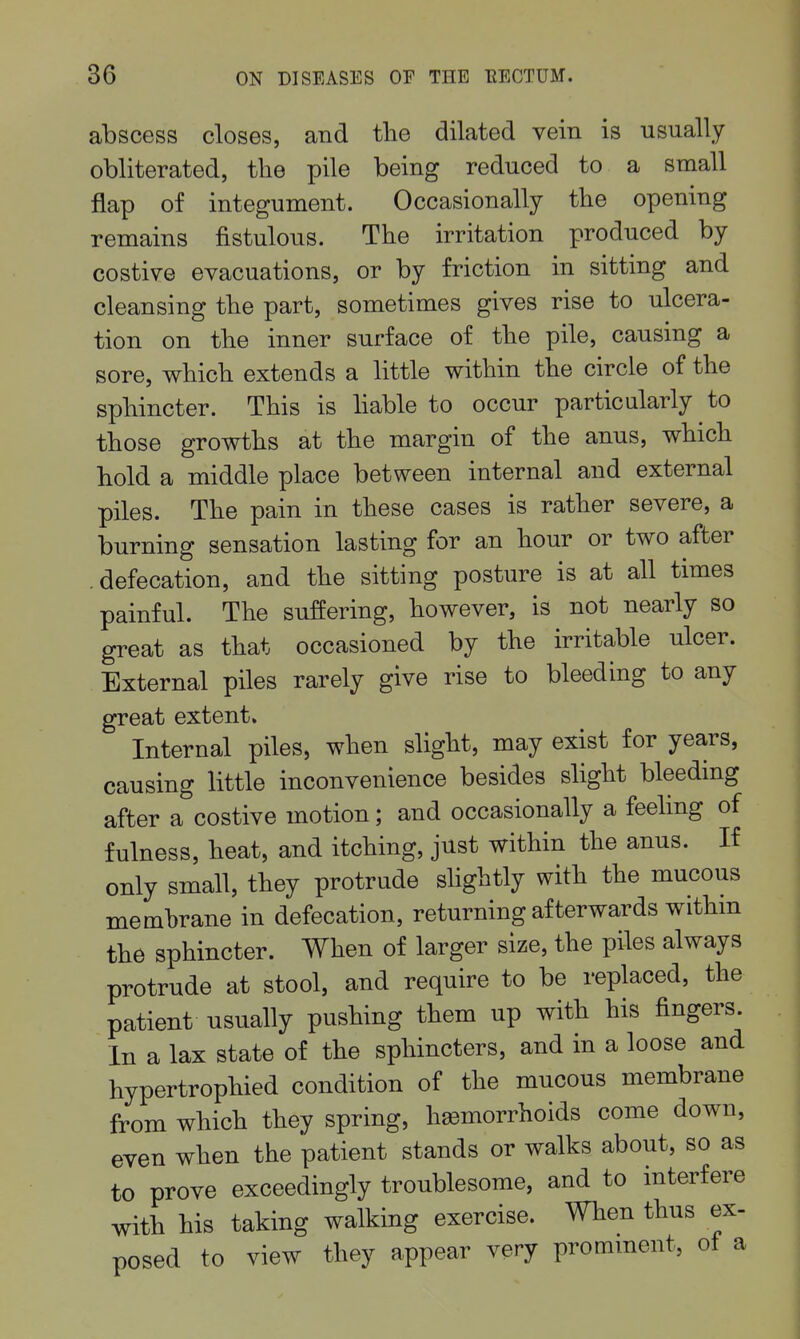 abscess closes, and the dilated vein is usually obliterated, the pile being reduced to a small flap of integument. Occasionally the opening remains fistulous. The irritation produced by costive evacuations, or by friction in sitting and cleansing the part, sometimes gives rise to ulcera- tion on the inner surface of the pile, causing a sore, which extends a little within the circle of the sphincter. This is hable to occur particularly to those growths at the margin of the anus, which hold a middle place between internal and external piles. The pain in these cases is rather severe, a burning sensation lasting for an hour or two after .defecation, and the sitting posture is at all times painful. The suffering, however, is not nearly so great as that occasioned by the irritable ulcer. External piles rarely give rise to bleeding to any great extent. Internal piles, when slight, may exist for years, causing little inconvenience besides slight bleeding after a costive motion; and occasionally a feeling of fulness, heat, and itching, just within the anus. If only small, they protrude shghtly with the mucous membrane in defecation, returning afterwards withm the sphincter. When of larger size, the piles always protrude at stool, and require to be replaced, the patient usually pushing them up with his fingers. In a lax state of the sphincters, and in a loose and hypertrophied condition of the mucous membrane from which they spring, hemorrhoids come down, even when the patient stands or walks about, so as to prove exceedingly troublesome, and to interfere with his taking walking exercise. When thus ex- posed to view they appear very promment, of a