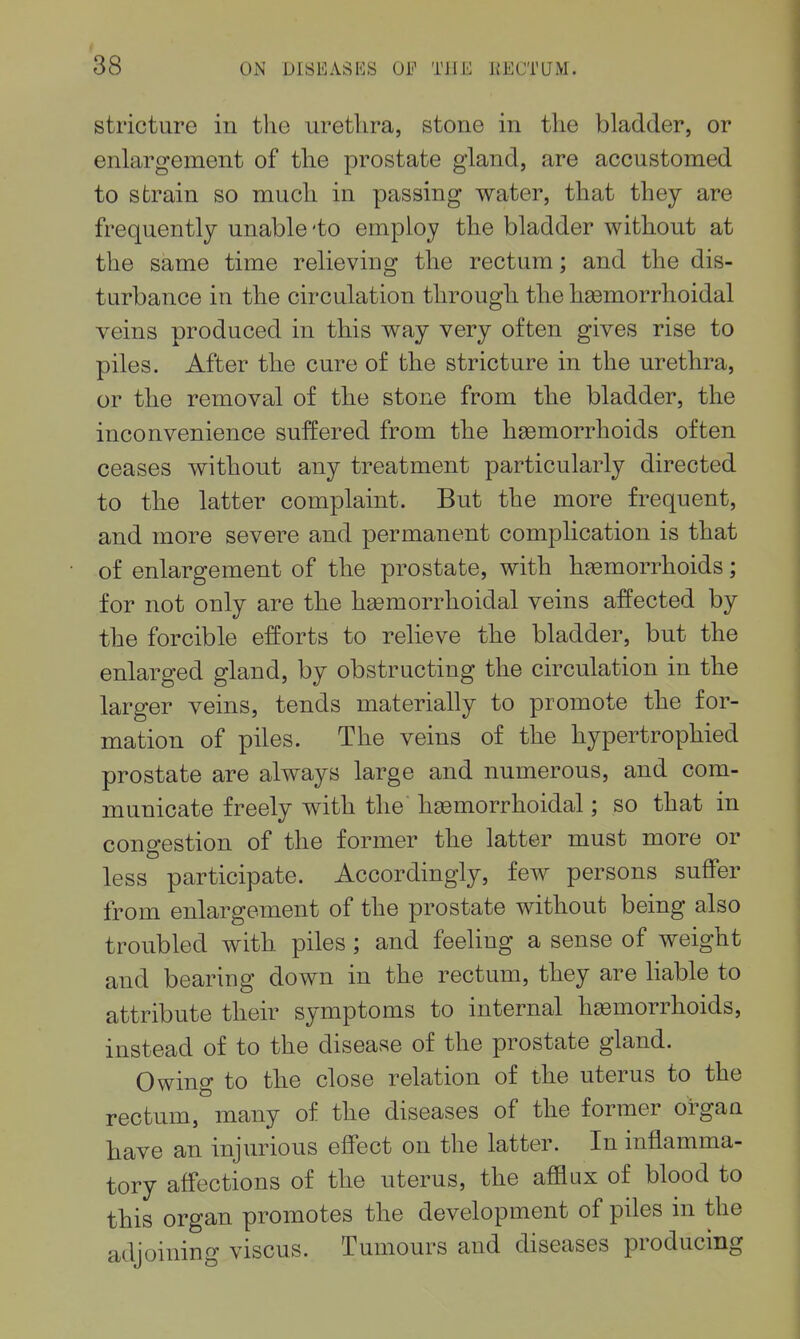 stricture in the uretlira, stone in tlie bladder, or enlargement of the prostate gland, are accustomed to strain so much in passing water, that they are frequently unable 'to employ the bladder without at the same time relieving the rectum; and the dis- turbance in the circulation through the hemorrhoidal veins produced in this way very often gives rise to piles. After the cure of the stricture in the urethra, or the removal of the stone from the bladder, the inconvenience suffered from the hemorrhoids often ceases without any treatment particularly directed to the latter complaint. But the more frequent, and more severe and permanent complication is that of enlargement of the prostate, with hemorrhoids; for not only are the hemorrhoidal veins affected by the forcible efforts to relieve the bladder, but the enlarged gland, by obstructing the circulation in the larger veins, tends materially to promote the for- mation of piles. The veins of the hypertrophied prostate are always large and numerous, and com- municate freely with the hemorrhoidal; so that in congestion of the former the latter must more or less participate. Accordingly, few persons suffer from enlargement of the prostate without being also troubled with piles ; and feeling a sense of weight and bearing down in the rectum, they are Hable to attribute their symptoms to internal hemorrhoids, instead of to the disease of the prostate gland. Owing to the close relation of the uterus to the rectum, many of the diseases of the former organ have an injurious effect on the latter. In inflamma- tory affections of the uterus, the afflux of blood to this organ promotes the development of piles in the adjoining viscus. Tumours and diseases producing