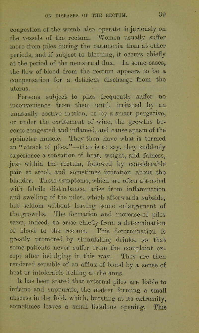 cougestion of the womb also operate injuriously ou the vessels of the rectum. Women usually suffer more from piles during the catamenia than at other periods, and if subject to bleeding, it occurs chiefly at the period of the menstrual flux. In some cases, the flow of blood from the rectum appears to be a compensation for a deficient discharge from the uterus. Persons subject to piles frequently suffer no inconvenience from them until, irritated by an unusually costive motion, or by a smart purgative, or under the excitement of wine, the growths be- come congested and inflamed, and cause spasm of the sphincter muscle. They then have what is termed an  attack of piles,—that is to say, they suddenly experience a sensation of heat, weight, and fulness, just within the rectum, followed by considerable pain at stool, and sometimes irritation about the bladder. These symptoms, which are often attended with febrile disturbance, arise fi^om inflammation and swelling of the piles, which afterwards subside, but seldom without leaving some enlargement of the growths. The formation and increase of piles seem, indeed, to arise chiefly from a determination of blood to the rectum. This determination is greatly promoted by stimulating drinks, so that some patients never suffer from the complaint ex- cept after indulging in this way. They are then rendered sensible of an afflux of blood by a sense of heat or intolerable itching at the anus. It has been stated that external piles are liable to inflame and suppurate, the matter forming a small abscess in the fold, which, bursting at its extremity, sometimes leaves a small fistulous opening. This