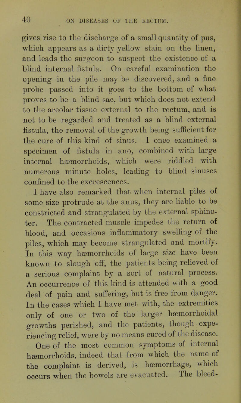 gives rise to the discliarge of a small quantity of pus, wliich appears as a dirty yellow stain on the linen, and leads the surgeon to suspect the existence of a blind internal fistula. On careful examination the opening in the pile may be discovered, and a fine probe passed into it goes to the bottom of what proves to be a blind sac, but which does not extend to the areolar tissue external to the rectum, and is not to be regarded and treated as a blind external fistula, the removal of the growth being sufficient for the cure of this kind of sinus. 1 once examined a specimen of fistula in ano, combined with large internal hgemorrhoids, which were riddled with numerous minute holes, leading to blind sinuses confined to the excrescences. I have also remarked that when internal piles of some size protrude at the anus, they are liable to be constricted and strangulated by the external sphinc- ter. The contracted muscle impedes the return of blood, and occasions inflammatory swelling of the piles, which may become strangulated and mortify. In this way haemorrhoids of large size have been known to slough off, the patients being relieved of a serious complaint by a sort of natural process. An occurrence of this kind is attended with a good deal of pain and suffering, but is free from danger. In the cases which I have met with, the extremities only of one or two of the larger hasmorrhoidal growths perished, and the patients, though expe- riencing relief, were by no means cured of the disease. One of the most common symptoms of internal hgemorrhoids, indeed that from which the name of the complaint is derived, is hemorrhage, which occurs when the bowels are evacuated. The bleed-