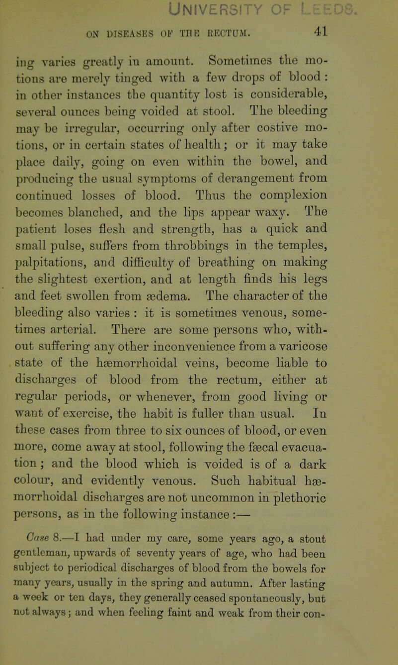 University ^ ON DISEASES OE THE RECTUM. 41 iiig varies greatly in amount. Sometimes the mo- tions are merely tinged with a few drops of blood : in other instances the quantity lost is considerable, several ounces being voided at stool. The bleeding may be irregular, occurring only after costive mo- tions, or in certain states of health; or it may take place daily, going on even within the bowel, and producing the usual symptoms of derangement from continued losses of blood. Thus the complexion becomes blanched, and the lips appear waxy. The patient loses flesh and strength, has a quick and small pulse, suffers from throbbings in the temples, palpitations, and difficulty of breathing on making the slightest exertion, and at length finds his legs and feet swollen from gedema. The character of the bleeding also varies : it is sometimes venous, some- times arterial. There are some persons who, with- out suffering any other inconvenience from a varicose state of the haemorrhoidal veins, become liable to discharges of blood from the rectum, either at regular periods, or whenever, from good living or want of exercise, the habit is fuller than usual. In these cases from three to six ounces of blood, or even more, come away at stool, following the faecal evacua- tion ; and the blood which is voided is of a dark colour, and evidently venous. Such habitual hae- morrhoidal discharges are not uncommon in plethoric persons, as in the following instance :— Case 8.—I had under my care, some years ago, a stout gentleman, upwards of seventy years of age, who had been subject to periodical discharges of blood from the bowels for many years, usually in the spring and autumn. After lasting a week or ten days, they generally ceased spontaneously, but not always; and when feeling faint and weak from their con-