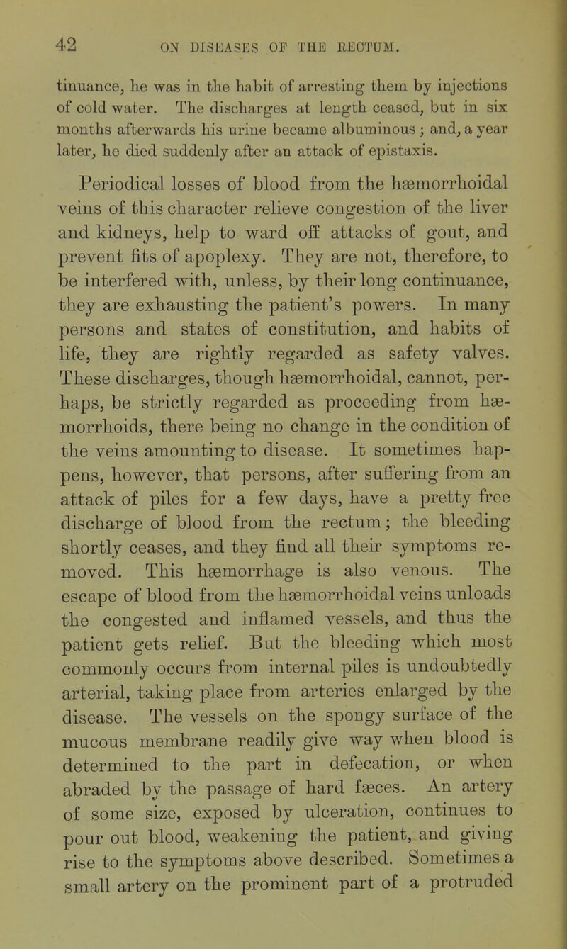 tinuance, he was in tlie habit of arresting them, by injections of cold water. The discharges at length ceased, but in six months afterwards his urine became albuminous ; and, a year later, he died suddenly after an attack of epistaxis. Periodical losses of blood from tlie liaemorrhoidal veins of this character relieve congestion of the liver and kidneys, help to ward off attacks of gout, and prevent fits of apoplexy. They are not, therefore, to be interfered with, unless, by their long continuance, they are exhausting the patient's powers. In many persons and states of constitution, and habits of life, they are rightly regarded as safety valves. These discharges, though haemorrhoidal, cannot, per- haps, be strictly regarded as proceeding from he- morrhoids, there being no change in the condition of the veins amounting to disease. It sometimes hap- pens, however, that persons, after suffering from an attack of piles for a few days, have a pretty free discharge of blood from the rectum; the bleeding shortly ceases, and they find all their symptoms re- moved. This haemorrhage is also venous. The escape of blood from the haemorrhoidal veins unloads the congested and inflamed vessels, and thus the patient gets relief. But the bleeding which most commonly occurs from internal piles is undoubtedly arterial, taking place from arteries enlarged by the disease. The vessels on the spongy surface of the mucous membrane readily give way when blood is determined to the part in defecation, or when abraded by the passage of hard feeces. An artery of some size, exposed by ulceration, continues to pour out blood, weakening the patient, and giving rise to the symptoms above described. Sometimes a small artery on the prominent part of a protruded