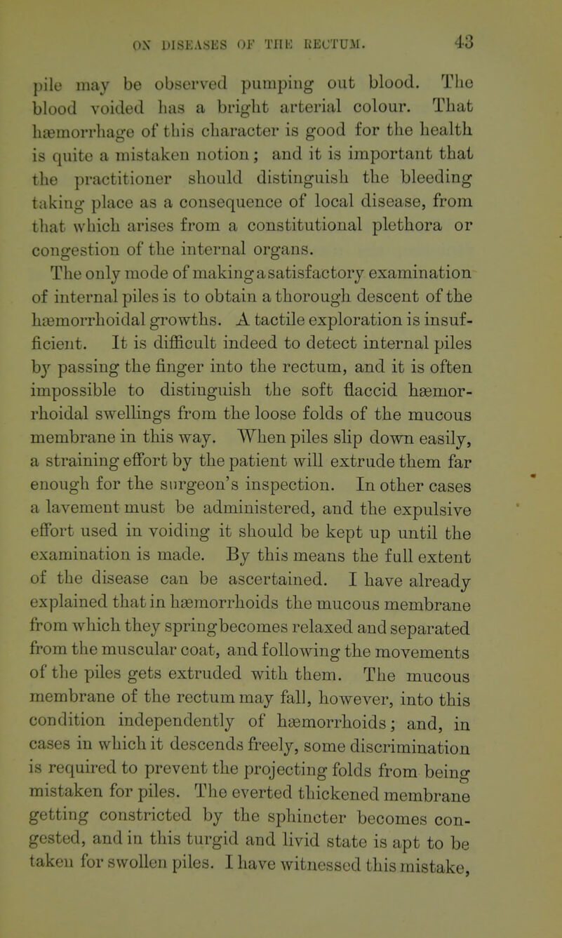 pile may be observed pumping out blood. The blood voided has a bright arterial colour. That htemorrhage of this character is good for tlie liealth is quite a mistaken notion; and it is important that the practitioner should distinguish the bleeding taking place as a consequence of local disease, from that which arises from a constitutional plethora or congestion of the internal organs. The only mode of making a satisfactory examination of internal piles is to obtain a thorough descent of the hoemorrhoidal growths. A tactile exploration is insuf- ficient. It is difficult indeed to detect internal piles b} passing the finger into the rectum, and it is often impossible to distinguish the soft flaccid hemor- rhoidal swellings from the loose folds of the mucous membrane in this way. When piles slip down easily, a straining effort by the patient will extrude them far enough for the surgeon's inspection. In other cases a lavement must be administered, and the expulsive effort used in voiding it should be kept up until the examination is made. By this means the full extent of the disease can be ascertained. I have already explained that in haemorrhoids the mucous membrane fi:'om which they springbecomes relaxed and separated from the muscular coat, and following the movements of the piles gets extruded with them. The mucous membrane of the rectum may fall, however, into this condition independently of haemorrhoids; and, in cases in which it descends freely, some discrimination is required to prevent the projecting folds from being mistaken for piles. The everted thickened membrane getting constricted by the sphincter becomes con- gested, and in this turgid and livid state is apt to be taken for swollen piles. I have witnessed this mistake,