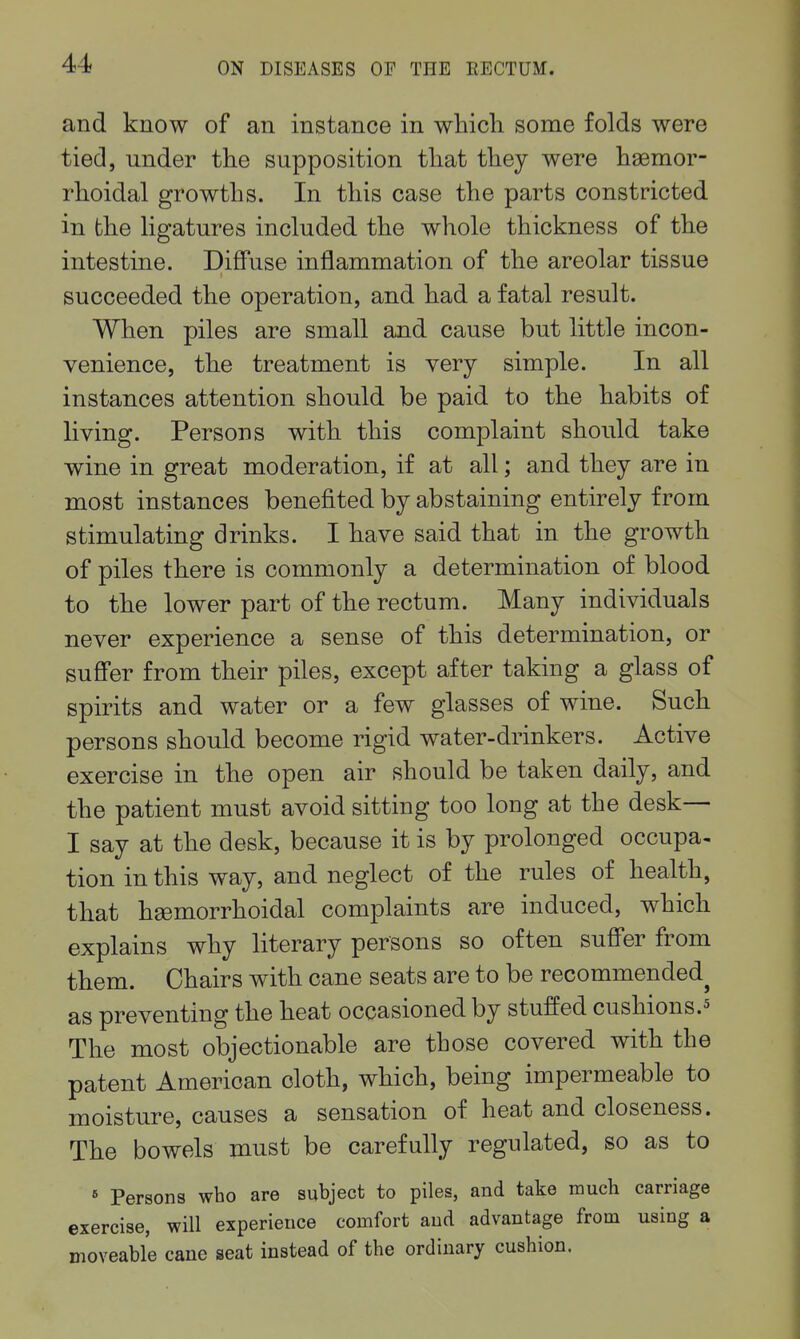 and know of an instance in whicli some folds were tied, under the supposition that tliey were ligemor- rhoidal growths. In this case the parts constricted in the hgatures included the whole thickness of the intestine. Diffuse inflammation of the areolar tissue succeeded the operation, and had a fatal result. When piles are small and cause but little incon- venience, the treatment is very simple. In all instances attention should be paid to the habits of living. Persons with this complaint should take wine in great moderation, if at all; and they are in most instances benefited by abstaining entirely from stimulating drinks. I have said that in the growth of piles there is commonly a determination of blood to the lower part of the rectum. Many individuals never experience a sense of this determination, or suffer from their piles, except after taking a glass of spirits and water or a few glasses of wine. Such persons should become rigid water-drinkers. Active exercise in the open air should be taken daily, and the patient must avoid sitting too long at the desk— I say at the desk, because it is by prolonged occupa- tion in this way, and neglect of the rules of health, that hgemorrhoidal complaints are induced, which explains why literary persons so often suffer from them. Chairs with cane seats are to be recommended^ as preventing the heat occasioned by stuffed cushions.^ The most objectionable are those covered with the patent American cloth, which, being impermeable to moisture, causes a sensation of heat and closeness. The bowels must be carefully regulated, so as to « Persons who are subject to piles, and take much carriage exercise, will experience comfort and advantage from using a moveable cane seat instead of the ordinary cushion.