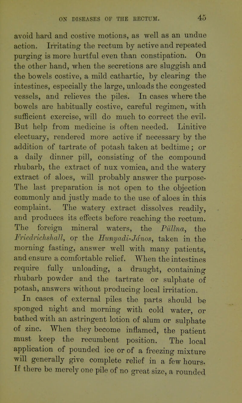 avoid hard and costive motions, as well as an undue action. Irritating the rectum by active and repeated purging is more hurtful even than constipation. On the other hand, when the secretions are sluggish and the bowels costive, a mild cathartic, by clearing the intestines, especially the large, unloads the congested vessels, and relieves the piles. In cases where the bowels are habitually costive, careful regimen, with suflScient exercise, will do much to correct the evil. But help from medicine is often needed. Linitive electuary, rendered more active if necessary by the addition of tartrate of potash taken at bedtime; or a daily dinner pill, consisting of tbe compound rhubarb, the extract of nux vomica, and the watery extract of aloes, will probably answer the purpose* The last preparation is not open to the objection commonly and justly made to the use of aloes in this complaint. The watery extract dissolves readily, and produces its effects before reaching the rectum. The foreign mineral waters, the Piillna, the Friedrichshall, or the Hunyadi-JdnoSi taken in the morning fasting, answer well with many patients, and ensure a comfortable relief. When the intestines require fully unloading, a draught, containing rhubarb powder and the tartrate or sulphate of potash, answers without producing local irritation. In cases of external piles the parts should be sponged night and morning witb cold water, or bathed with an astringent lotion of alum or sulphate of zinc. When they become inflamed, the patient must keep the recumbent position. The local application of pounded ice or of a freezing mixture will generally give complete relief in a few hours. If there be merely one pile of no great size, a rounded