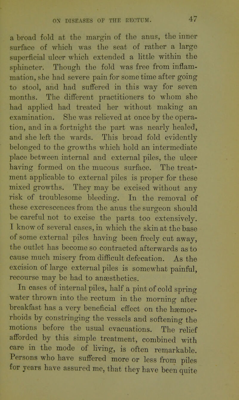 a broad fold at the margin of the anus, the inner surface of which was the seat of rather a large superficial ulcer which extended a little within the sphincter. Though the fold was free from inflam- mation, she had severe pain for some time after going to stool, and had suffered in this way for seven months. The different practitioners to whom she had applied had treated her without making an examination. She was relieved at once by the opera- tion, and in a fortnight the part was nearly healed, and she left the wards. This broad fold evidently belonged to the growths which hold an intermediate place between internal and external piles, the ulcer having formed on the mucous surface. The treat- ment applicable to external piles is proper for these mixed growths. They may be excised without any risk of troublesome bleeding. In the removal of these excrescences from the anus the surgeon should be careful not to excise the parts too extensively. I know of several cases, in which the skin at the base of some external piles having been freely cut away, the outlet has become so contracted afterwards as to cause much misery from difficult defecation. As the excision of large external piles is somewhat painful, recourse may be had to anaesthetics. In cases of internal piles, half a pint of cold spring water thrown into the rectum in the morning after breakfast has a very beneficial effect on the haemor- rhoids by constringing the vessels and softening the motions before the usual evacuations. The relief afforded by this simple treatment, combined with care in the mode of living, is often remarkable. Persons who have suffered more or less from piles for years have assured me, that they have been quite