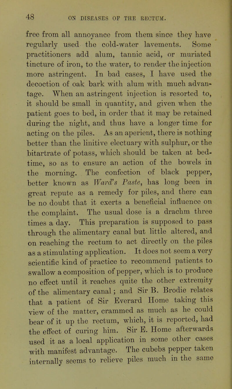 free from all annoyance from them since they have regularly used the cold-water lavements. Some practitioners add alum, tannic acid, or muriated tincture of iron, to the water, to render the injection more astringent. In bad cases, I have used the decoction of oak bark with alum with much advan* tage. When an astringent injection is resorted to, it should be small in quantity, and given when the patient goes to bed, in order that it may be retained during the night, and thus have a longer time for acting on the piles. As an aperient, there is nothing better than the linitive electuary with sulphur, or the bitartrate of potass, which should be taken at bed- time, so as to ensure an action of the bowels in the morning. The confection of black pepper, better known as Ward's Paste^ has long been in great repute as a remedy for piles, and there can be no doubt that it exerts a beneficial influence on the complaint. The usual dose is a drachm three times a day. This preparation is supposed to pass through the alimentary canal but little altered, and on reaching the rectum to act directly on the piles as a stimulating application. It does not seem a very scientific kind of practice to recommend patients to swallow a composition of pepper, which is to produce no effect until it reaches quite the other extremity of the alimentary canal; and Sir B. Brodie relates that a patient of Sir Everard Home taking this view of the matter, crammed as much as he could bear of it up the rectum, which, it is reported, had the effect of curing him. Sir E. Home afterwards used it as a local application in some other cases with manifest advantage. The cubebs pepper taken internally seems to relieve piles much in the same