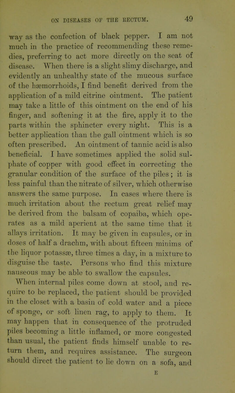 Tvay as the confection of black pepper. I am not much in the practice of recommending these reme- dies, preferring to act more directly on the seat of disease. AVlien there is a slight slimy discharge, and evidently an unhealthy state of the mucous surface of the haemorrhoids, I find benefit derived from the application of a mild citrine ointment. The patient may take a little of this ointment on the end of his finger, and softening it at the fire, apply it to the parts within the sphincter every night. This is a better application than the gall ointment which is so often prescribed. An ointment of tannic acid is also beneficial. I have sometimes applied the solid sul- phate of copper with good efiect in correcting the granular condition of the surface of the piles; it is less painful than the nitrate of silver, which otherwise answers the same purpose. In cases where there is much irritation about the rectum great relief may be derived from the balsam of copaiba, which ope- rates as a mild aperient at the same time that it allays irritation. It may be given in capsules, or in doses of half a drachm, with about fifteen minims of the liquor potasses, three times a day, in a mixture to disguise the taste. Persons who find this mixture nauseous may be able to swallow the capsules. When internal piles come down at stool, and re- quire to be replaced, the patient should be provided in the closet with a basin of cold water and a piece of sponge, or soft hnen rag, to apply to them. It may happen that in consequence of the protruded piles becoming a little inflamed, or more congested than usual, the patient finds himself unable to re- turn them, and requires assistance. The surgeon should direct the patient to lie down on a sofa, and E