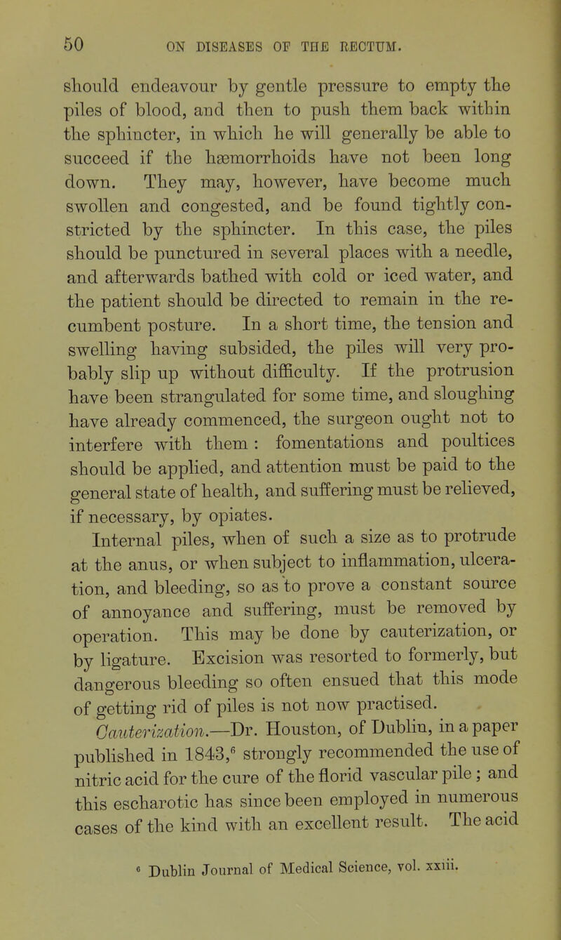 should endeavour by gentle pressure to empty tlie piles of blood, and then to push them back within the sphincter, in which he will generally be able to succeed if the haemorrhoids have not been long down. They may, however, have become much swollen and congested, and be found tightly con- stricted by the sphincter. In this case, the piles should be punctured in several places with a needle, and afterwards bathed with cold or iced water, and the patient should be directed to remain in the re- cumbent posture. In a short time, the tension and swelling having subsided, the piles will very pro- bably slip up without difficulty. If the protrusion have been strangulated for some time, and sloughing have already commenced, the surgeon ought not to interfere with them: fomentations and poultices should be apphed, and attention must be paid to the general state of health, and suffering must be reheved, if necessary, by opiates. Internal piles, when of such a size as to protrude at the anus, or when subject to inflammation, ulcera- tion, and bleeding, so as to prove a constant source of annoyance and suffering, must be removed by operation. This may be done by cauterization, or by ligature. Excision was resorted to formerly, but dangerous bleeding so often ensued that this mode of getting rid of piles is not now practised. Cauterization.—'Dr. Houston, of Dublin, in a paper published in 1843,'^ strongly recommended the use of nitric acid for the cure of the florid vascular pile; and this escharotic has since been employed in numerous cases of the kind with an excellent result. The acid • Dublin Journal of Medical Science, vol. sxiii.