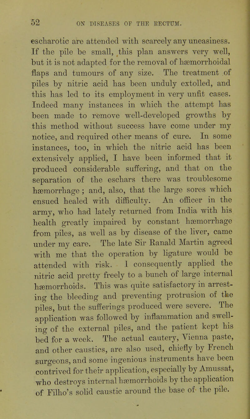escliarotic are attended with scarcely any uneasiness. If the pile be small, this plan answers very well, but it is not adapted for the removal of hsemorrhoidal flaps and tumours of any size. The treatment of piles by nitric acid has been unduly extolled, and this has led to its employment in very unfit cases. Indeed many instances in which the attempt has been made to remove well-developed growths by this method without success have come under my notice, and required other means of cure. In some instances, too, in which the nitric acid has been extensively applied, I have been informed that it produced considerable suffering, and that on the separation of the eschars there was troublesome haemorrhage ; and, also, that the large sores which ensued healed with difficulty. An officer in the army, who had lately returned from India with his health greatly impaired by constant hiBmorrhage from piles, as well as by disease of the hver, came under my care. The late Sir Ranald Martin agreed with me that the operation by ligature would be attended with risk, 1 consequently applied the nitric acid pretty freely to a bunch of large internal hsemorrhoids. This was quite satisfactory in arrest- ing the bleeding and preventing protrusion of the piles, but the sufferings produced were severe. The application was followed by inflammation and swell- ing of the external piles, and the patient kept his bed for a week. The actual cautery, Vienna paste, and other caustics, are also used, chiefly by French surgeons, and some ingenious instruments have been contrived for their application, especially by Amussat, who destroys internal hgemorrhoids by the application of Filho's sohd caustic around the base of the pile.